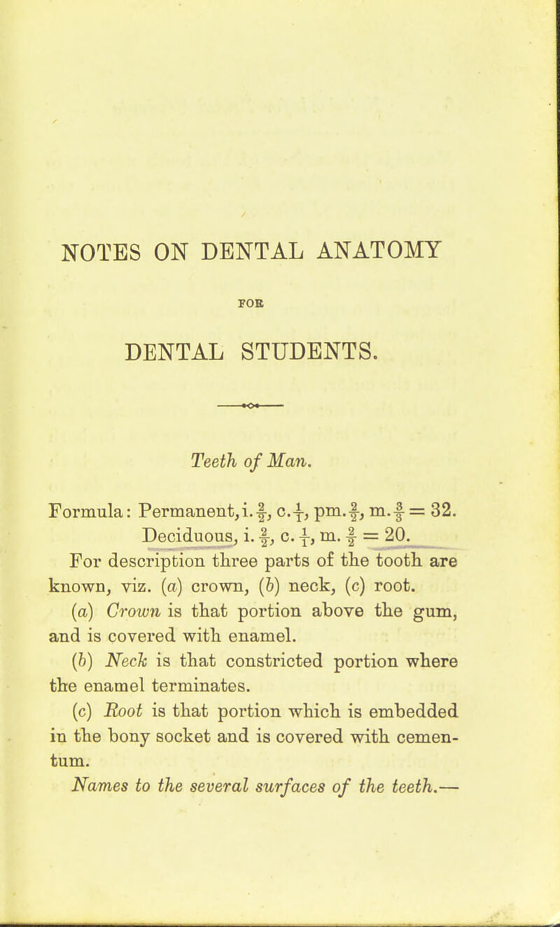 NOTES ON DENTAL ANATOMY FOE DENTAL STUDENTS. Teeth of Man. Formula: Permanent,i.f, c.-^, prn.f-, m.-f = 32. Deciduous, i. f, c. -f, m. f = 20. For description tliree parts of the tooth are known, viz. (a) crown, (&) neck, (c) root. (a) Crown is that portion above the gum, and is covered with enamel. (b) Neck is that constricted portion where the enamel terminates. (c) Root is that portion which is embedded in the bony socket and is covered with cemen- tum. Names to the several surfaces of the teeth.—