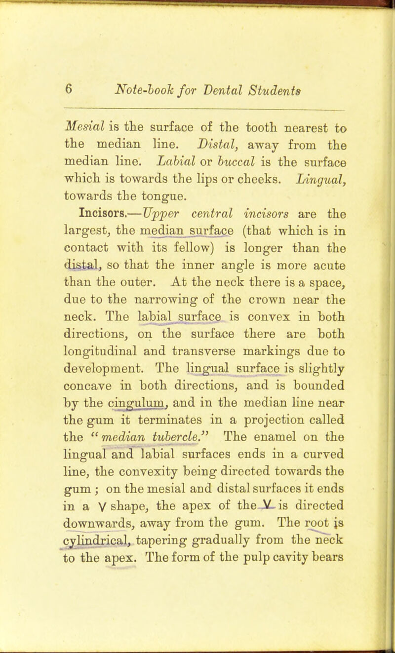 Mesial is the surface of the tooth nearest to the median line. Distal, away from the median line. Labial or buccal is the surface which is towards the lips or cheeks. Lingual, towards the tongue. Incisors.—Upper central incisors are the largest, the median surface (that which is in contact with its fellow) is longer than the distal, so that the inner angle is more acute than the outer. At the neck there is a space, due to the narrowing of the crown near the neck. The labial surface is convex in both directions, on the surface there are both longitudinal and transverse markings due to development. The lingual surface is slightly concave in both directions, and is bounded by the the gum it terminates in a projection called the “ median tubercle The enamel on the lingual and labial surfaces ends in a curved line, the convexity being directed towards the gum ; on the mesial and distal surfaces it ends in a V shape, the apex of the AL is directed downwards, away from the gum. The root js cylindrical, tapering gradually from the neck to the apex. The form of the pulp cavity bears cingulum, and in the median line near