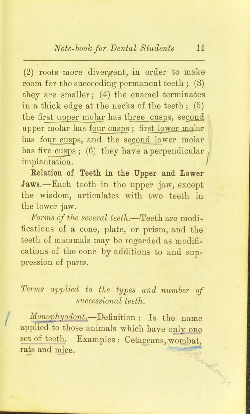 (2) roots more divergent, in order to make room for the succeeding permanent teeth ; (3) they are smaller; (4) the enamel terminates in a thick edge at the necks of the teeth; (5) the first upper molar has three cusps, second upper molar has four cusps ; first lovyer molar has four cusps, and the second lower molar has five cusps; (6) they have a perpendicular implantation. Relation of Teeth in the Upper and Lower Jaws.—Each tooth in the upper jaw, except the wisdom, articulates with two teeth in the lower jaw. Forms of the several teeth.—Teeth are modi- fications of a cone, plate, or prism, and the teeth of mammals may be regarded as modifi- cations of the cone by additions to and sup- pression of parts. Terms applied to the types and number of successional teeth. Monophyodont—Definition : Is the name applied to those animals which have only one set of teeth. Examples : Cetaceans, wombat, rats and mice.