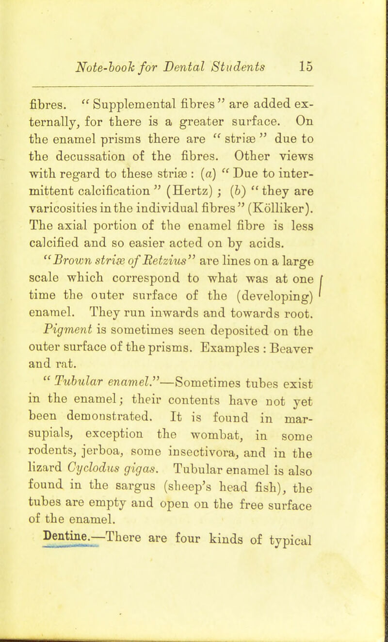 fibres. “ Supplemental fibres ” are added ex- ternally, for there is a greater surface. On the enamel prisms there are “ striae ” due to the decussation of the fibres. Other views with regard to these striae : (a) “ Due to inter- mittent calcification ” (Hertz) ; (b) “ they are varicosities in the individual fibres” (Kolliker). The axial portion of the enamel fibre is less calcified and so easier acted on by acids. “Brown strize of Retzius” are lines on a large scale which correspond to what was at one time the outer surface of the (developing) enamel. They run inwards and towards root. Pigment is sometimes seen deposited on the outer surface of the prisms. Examples : Beaver and rat. “ Tubular enamel.”—Sometimes tubes exist in the enamel; their contents have not yet been demonstrated. It is found in mar- supials, exception the wombat, in some rodents, jerboa, some insectivora, and in the lizard Cyclodus gigas. Tubular enamel is also found in the sargus (sheep’s head fish), the tubes are empty and open on the free surface of the enamel. Dentine.—There are four kinds of typical