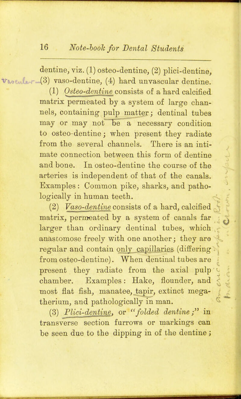 dentine, viz. (1) osteo-dentine, (2) plici-dentine, (3) vaso-dentine, (4) hard unvascular dentine. (1) Osteo-dentine consists of a hard calcified matrix permeated by a system of large chan- nels, containing pulp matter; dentinal tubes may or may not “Be a necessary condition to osteo-dentine; when present they radiate from the several channels. There is an inti- mate connection between this form of dentine and bone. In osteo-dentine the course of the arteries is independent of that of the canals. Examples : Common pike, sharks, and patho- logically in human teeth. (2) Vaso-dentine consists of a hard, calcified matrix, permeated by a system of canals far larger than ordinary dentinal tubes, which anastomose freely with one another; they are regular and contain only capillaries (differing from osteo-dentine). When dentinal tubes are present they radiate from the axial pulp chamber. Examples : Hake, flounder, and most flat fish, manatee, tapir, extinct mega- therium, and pathologically in man. (3) Plid-dentine, or “folded dentinein transverse section furrows or markings can be seen due to the dipping in of the dentine; 3 e