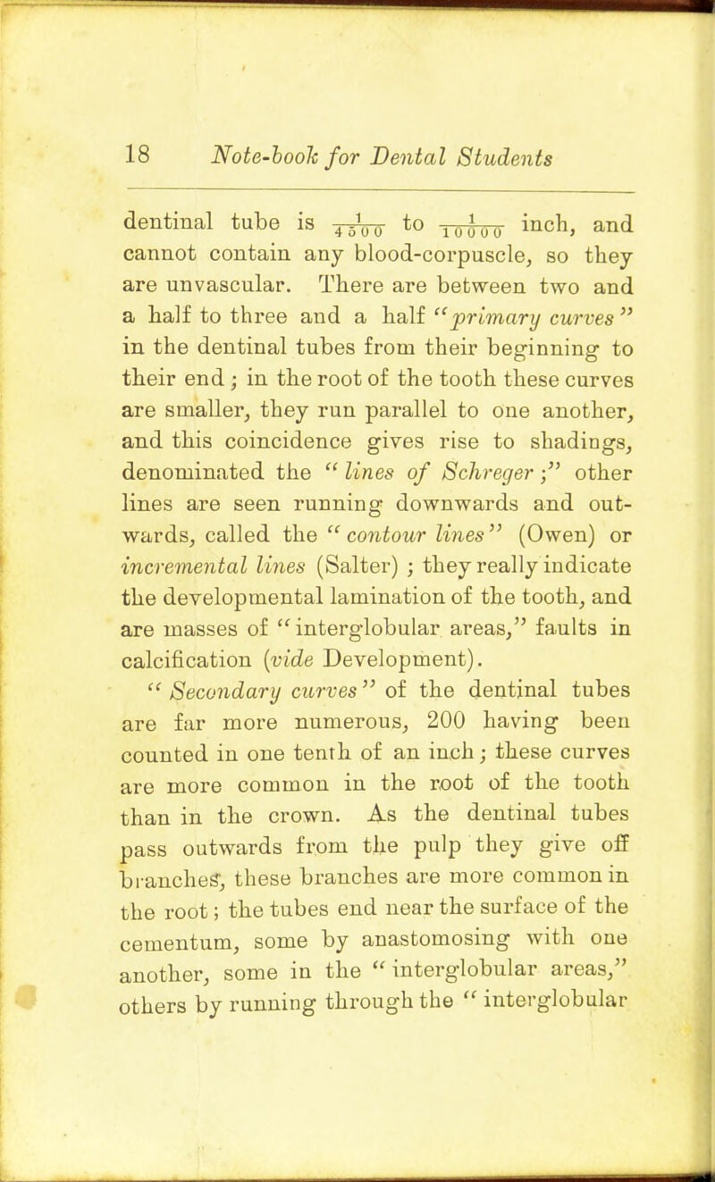 dentinal tube is to 10^Qo inch, and cannot contain any blood-corpuscle, so they are unvascular. There are between two and a half to three and a half “primary curves ” in the dentinal tubes from their beginning to their end; in the root of the tooth these curves are smaller, they run parallel to one another, and this coincidence gives rise to shadings, denominated the “ lines of Schregerother lines are seen running downwards and out- wards, called the “contour lines” (Owen) or incremental lines (Salter) ; they really indicate the developmental lamination of the tooth, and are masses of “ interglobular areas,” faults in calcification (vide Development). “ Secondary curves ” of the dentinal tubes are far more numerous, 200 having been counted in one tenth of an inch; these curves are more common in the root of the tooth than in the crown. As the dentinal tubes pass outwards from the pulp they give off branches', these branches are more common in the root; the tubes end near the surface of the cementum, some by anastomosing with one another, some in the “ interglobular areas/’ others by running through the “ interglobular „