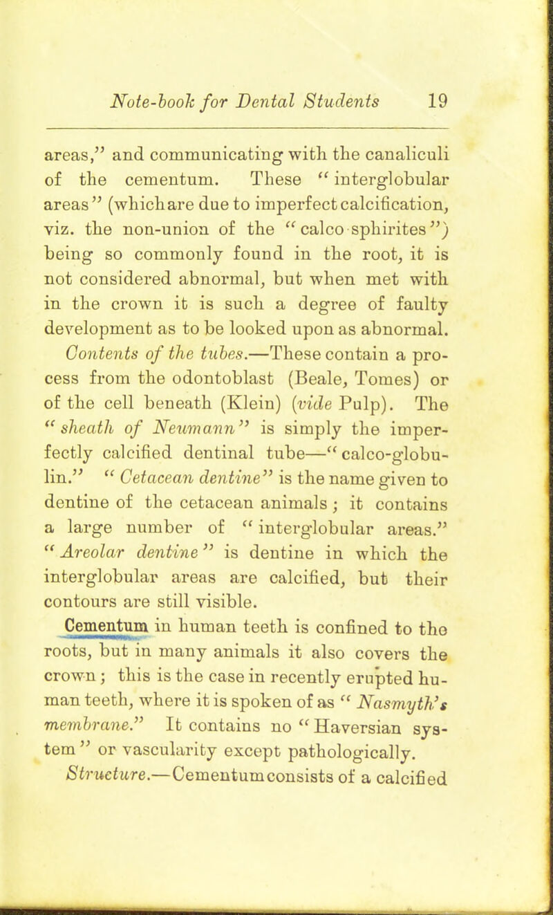 areas,” and communicating with the canaliculi of the cementum. These “ interglobular areas” (which are due to imperfect calcification, viz. the non-union of the “ calco sphirites ”) being so commonly found in the root, it is not considered abnormal, but when met with in the crown it is such a degree of faulty development as to be looked upon as abnormal. Contents of the tubes.—These contain a pro- cess from the odontoblast (Beale, Tomes) or of the cell beneath (Klein) (vide Pulp). The <c sheatli of Neumann ” is simply the imper- fectly calcified dentinal tube—“ calco-globu- lin.” “ Cetacean dentine” is the name given to dentine of the cetacean animals ; it contains a large number of “ interglobular areas.” “ Areolar dentine ” is dentine in which the interglobular areas are calcified, but their contours are still visible. Cementum in human teeth is confined to the roots, but in many animals it also covers the crown; this is the case in recently erupted hu- man teeth, where it is spoken of as “ Nasmyth’s membrane ” It contains no “ Haversian sys- tem ” or vascularity except pathologically. Structure.—Cementumconsists of a calcified