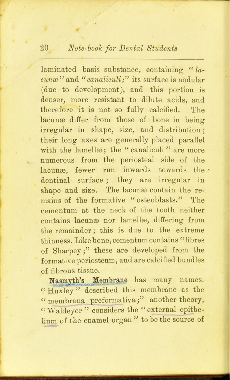 laminated basis substance, containing “ la- cunas ” and “canaliculi;” its surface is nodular (due to development), and this portion is denser, more resistant to dilute acids, and therefore it is not so fully calcified. The lacunas differ from those of bone in being irregular in shape, size, and distribution; their long axes are generally placed parallel •with the lamellae; the “ canaliculi ” are more numerous from the periosteal side of the lacunae, fewer run inwards towards the ' dentinal surface ; they are irregular in shape and size. The lacunae contain the re- mains of the formative “ osteoblasts.” The cementum at the neck of the tooth neither contains lacunae nor lamellae, differing from the remainder; this is due to the extreme thinness. Like bone, cementum contains “fibres of Sharpey j” these are developed from the formative periosteum, and are calcified bundles of fibrous tissue. Nasmyth’s Membrane has many names. “ Huxley ” described this membrane as the “ membrana preformativa;” another theory, “ Waldeyer ” considers the “external epithe- lium of the enamel organ ” to be the source of