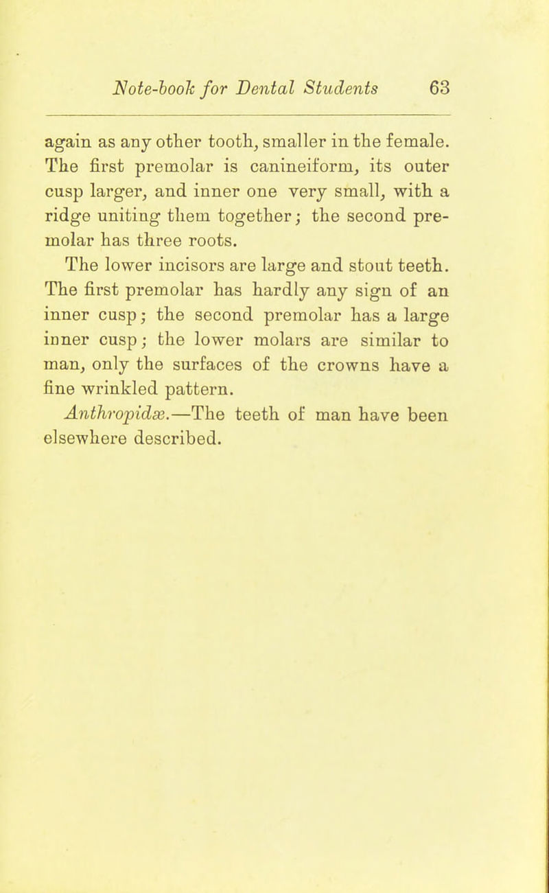 again as any other tooth, smaller in the female. The first premolar is canineiform, its outer cusp larger, and inner one very small, with a ridge uniting them together; the second pre- molar has three roots. The lower incisors are large and stout teeth. The first premolar has hardly any sign of an inner cusp; the second premolar has a large inner cusp; the lower molars are similar to man, only the surfaces of the crowns have a fine wrinkled pattern. Anthropidx.—The teeth of man have been elsewhere described.