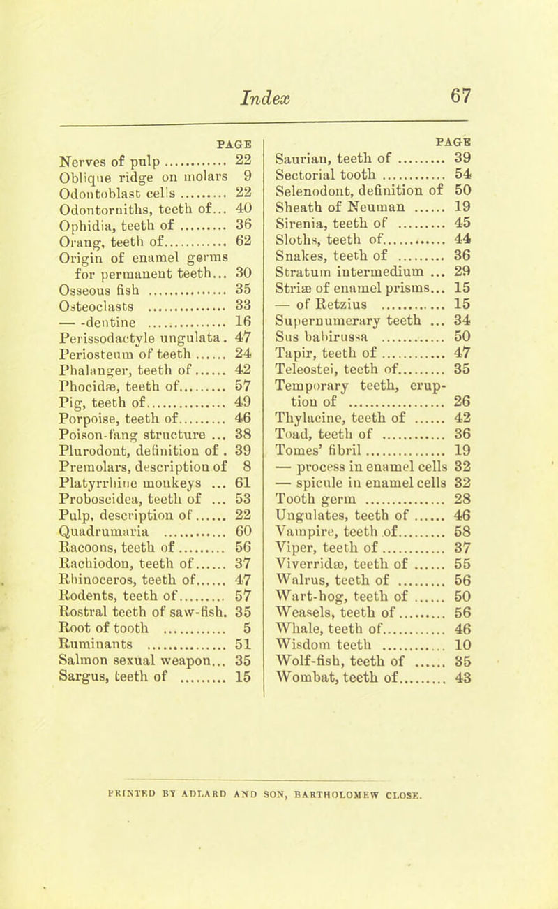 PAGE Nerves of pulp 22 Oblique ridge on molars 9 Odontoblast cells 22 Odontorniths, teeth of... 40 Ophidia, teeth of 36 Orang, teeth of 62 Origin of enamel germs for permanent teeth... 30 Osseous fish 35 Osteoclasts 33 dentine 16 Perissodactyle ungulata. 47 Periosteum of teeth 24 Phalanger, teeth of 42 Phocidae, teeth of 57 Pig, teeth of 49 Porpoise, teeth of 46 Poison-fang structure ... 38 Plurodont, definition of . 39 Premolars, description of 8 Platyrrhine monkeys ... 61 Proboscidea, teeth of ... 53 Pulp, description of 22 Quadrumaria 60 Racoons, teeth of 56 Rachiodon, teeth of 37 Rhinoceros, teeth of 47 Rodents, teeth of 57 Rostral teeth of saw-fish. 35 Root of tooth 5 Ruminants 51 Salmon sexual weapon... 35 Sargus, teeth of 15 PAGE Saurian, teeth of 39 Sectorial tooth 54 Selenodont, definition of 50 Sheath of Neuman 19 Sirenia, teeth of 45 Sloths, teeth of 44 Snakes, teeth of 36 Stratum intermedium ... 29 Striae of enamel prisms... 15 — of Retzius 15 Supernumerary teeth ... 34 Sns babirussa 50 Tapir, teeth of 47 Teleostei, teeth of 35 Temporary teeth, erup- tion of 26 Thylacine, teeth of 42 Toad, teeth of 36 Tomes’ fibril 19 — process in enamel cells 32 — spicule in enamel cells 32 Tooth germ 28 Ungulates, teeth of 46 Vampire, teeth of 58 Viper, teeth of 37 Viverridae, teeth of 55 Walrus, teeth of 56 Wart-hog, teeth of 50 Weasels, teeth of 56 Whale, teeth of 46 Wisdom teeth 10 Wolf-fish, teeth of 35 Wombat, teeth of 43 PRINTED BY ADT.ARD AND SON, BARTHOLOMEW CLOSE.