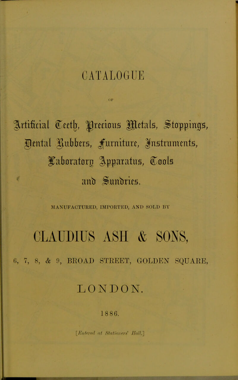 CATALOGUE OF ^rlificial Cet% |) minus Utekls, Sinkings, gmtal ^xxhhtXB, Jfurniturc, Justntmente, MANUFACTURED, IMPORTED, AND SOLD BY CLAUDIUS ASH & SONS, 6, 7, 8, & 0, BROAD STREET, GOLDEN SQUARE, LONDON. 1886. [fintered at Stationers? BaUP[