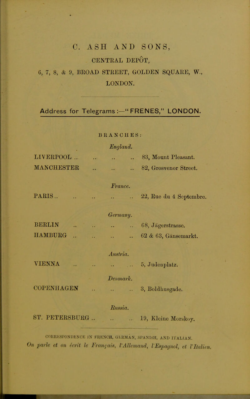C. ASH AND SONS, CENTRAL DEPOT, 6, 7, 8, & 9, BROAD STREET, GOLDEN SQUARE, W., LONDON. Address for Telegrams :— FRENES, LONDON. LIVERPOOL .. MANCHESTER BRANCHES : England. 83, Mount Pleasant. 82, Grosvenor Street. PARIS France. 22, Rue du 4 Septembre. BERLIN HAMBURG .. Germany. 68, Jagerstrasse. 62 & 63, Gansemarkt. VIENNA COPENHAGEN Austria. 5, Judenplatz. Denmark. 3, Boldhusgade. Russia. ST. PETERSBURG 19, Kleine Morsjsoy. CORRESPONDENCE JN FRENCH, GERMAN, SPANISH, AND ITALIAN. On parle et on ecrit Ic Fran<;ais, I'Allemand, VEspaynol, et Vltalun.