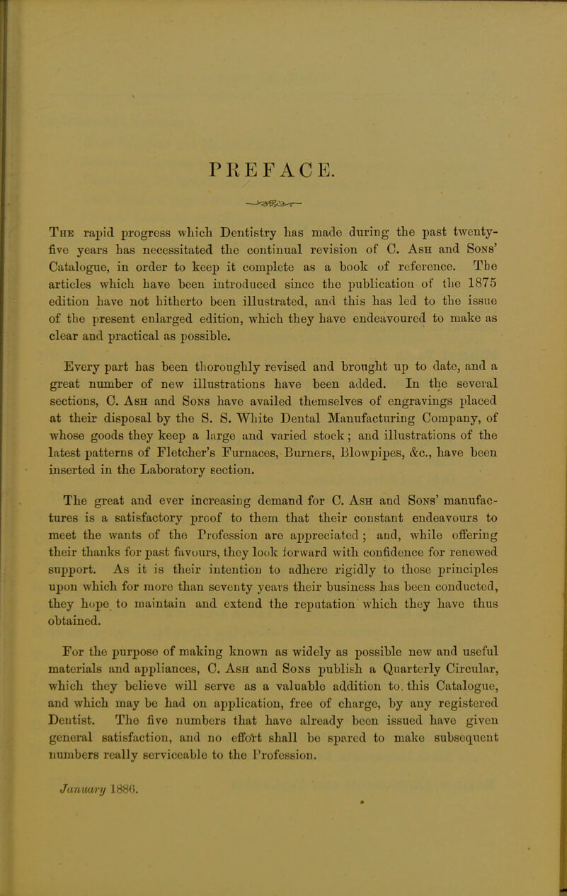 PREFACE. The rapid progress which Dentistry has made during the past twenty- five years has necessitated the continual revision of C. Ash and Sons' Catalogue, in order to keep it complete as a book of reference. Tbe articles which have been introduced since the publication of the 1875 edition have not hitherto been illustrated, and this has led to the issue of the present enlarged edition, which they have endeavoured to make as clear and practical as possible. Every part has been thoroughly revised and brought up to date, and a great number of new illustrations have been added. In the several sections, C. Ash and Sons have availed themselves of engravings placed at their disposal by the S. S. White Dental Manufacturing Company, of whose goods they keep a large and varied stock; and illustrations of the latest patterns of Fletcher's Furnaces, Burners, Blowpipes, &c, have been inserted in the Laboratory section. The great and ever increasing demand for C. Ash and Sons' manufac- tures is a satisfactory proof to them that their constant endeavours to meet the wants of the Profession are appreciated ; and, while offering their thanks for past favours, they look forward with confidence for renewed support. As it is their intention to adhere rigidly to those principles upon which for more than seventy years their business has been conducted, they hope to maintain and extend the reputation which they have thus obtained. For the purpose of making known as widely as possible new and useful materials and appliances, C. Ash and Sons publish a Quarterly Circular, which they believe will serve as a valuable addition to. this Catalogue, and which may be had on application, free of charge, by any registered Dentist. The five numbers that have already been issued have given general satisfaction, and no effort shall be spared to mako subsequent numbers really serviceable to the Profession. January 1886.