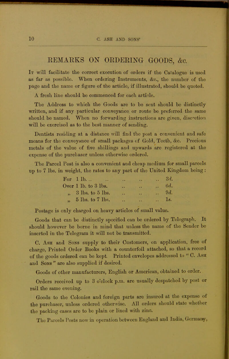 REMARKS ON ORDERING GOODS, &o. It will facilitate the correct execution of orders if the Catalogue is used as far as possible. When ordering Instruments, &c, the number of the page and the name or figure of the article, if illustrated, should be quoted. A fresh line should be commenced for each article. The Address to which the Goods are to be sent should be distinctly- written, and if any particular conveyance or route be preferred the same should be named. When no forwarding instructions are given, discretion will be exercised as to the best manner of sending. Dentists residing at a distance will find the post a convenient and safe means for the conveyance of small packages of Gold, Teeth, &c. Precious metals of the value of five shillings and upwards are registered at the expense of the purchaser unless otherwise ordered. The Parcel Post is also a convenient and cheap medium for small parcels up to 7 lbs. in weight, the rates to any part of the United Kingdom being : For lib 3* Over 1 lb. to 3 lbs 6<Z. „ 3 lbs. to 5 lbs M. „ 5 lbs. to 7 lbs. .. .. .. Is. Postage is only charged on heavy articles of small value. Goods that can be distinctly specified can be ordered by Telegraph. It should however be borne in mind that uuless the name of the Sender be inserted in the Telegram it will not be transmitted. C. Ash and Sons supply to their Customers, on application, free of charge, Printed Order Books with a counterfoil attached, so that a record of the goods ordered can be kept. Printed envelopes addressed to  C. Ash and Sons  are also supplied if desired. Goods of other manufacturers, English or American, obtained to order. Orders received up to 3 o'clock p.m. are usually despatched by post or rail the same evening. Goods to the Colonies and foreign parts are insured at the expense of the purchaser, unless ordered otherwise. All orders should state whether tho packing cases are to be plain or lined with zinc. The Parcels Posts now in operation between England and India, Germany,