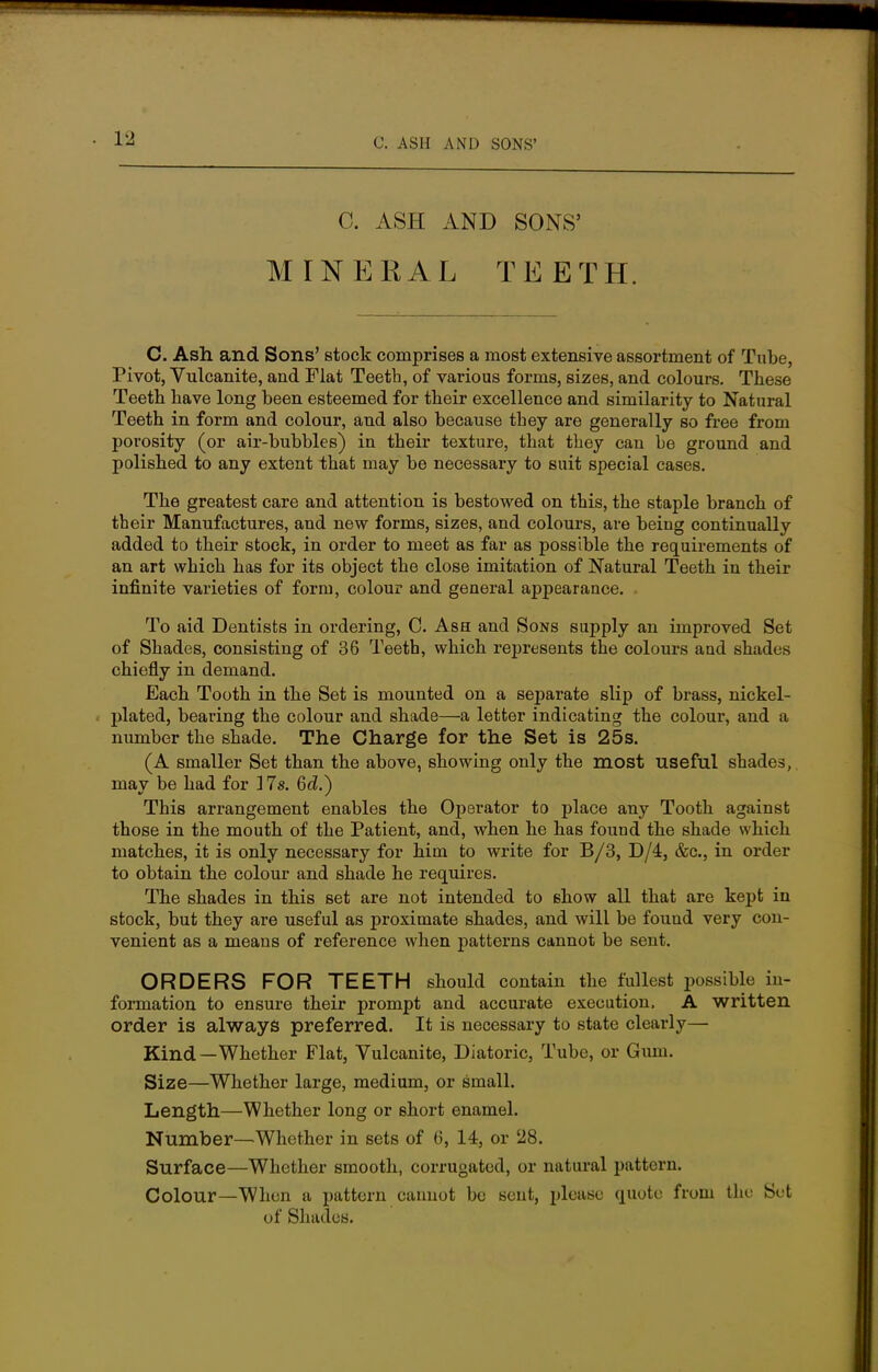 C. ASH AND SONS' MINERAL TEETH. C. Ash and Sons' stock comprises a most extensive assortment of Tube, Pivot, Vulcanite, and Flat Teeth, of various forms, sizes, and colours. These Teeth have long been esteemed for their excellence and similarity to Natural Teeth in form and colour, and also because they are generally so free from porosity (or air-bubbles) in their texture, that they can he ground and polished to any extent that may be necessary to suit special cases. The greatest care and attention is bestowed on this, the staple branch of their Manufactures, and new forms, sizes, and colours, are being continually added to their stock, in order to meet as far as possible the requirements of an art which has for its object the close imitation of Natural Teeth in their infinite varieties of form, colour and general appearance. To aid Dentists in ordering, C. Ash and Sons supply an improved Set of Shades, consisting of 36 Teeth, which represents the colours and shades chiefly in demand. Eacb Tooth in the Set is mounted on a separate slip of brass, nickel- plated, bearing the colour and shade—a letter indicating the colour, and a number the shade. The Charge for the Set is 25s. (A smaller Set than the above, showing only the most useful shades, may be had for 17s. 6c?.) This arrangement enables the Operator to place any Tooth against those in the mouth of the Patient, and, when he has found the shade which matches, it is only necessary for him to write for B/3, D/4, &c, in order to obtain the colour and shade he requires. The shades in this set are not intended to show all that are kept in stock, but they are useful as proximate shades, and will be found very con- venient as a means of reference when patterns cannot be sent. ORDERS FOR TEETH should contain the fullest possible in- formation to ensure their prompt and accurate execution, A written order is always preferred. It is necessary to state clearly— Kind—Whether Flat, Vulcanite, Diatoric, Tube, or Gum. Size—Whether large, medium, or small. Length—Whether long or short enamel. Number—Whether in sets of 6, 14, or 28. Surface—Whether smooth, corrugated, or natural pattern. Colour—When a pattern cannot be sent, please quote from the Sc-t of Shades.
