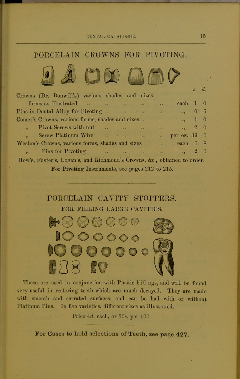 PORCELAIN CROWNS FOR PIVOTING. s. d. Crowns (Dr. Bonwill's) various shades and sizes, forms as illustrated .. .. .. .. .. each 1 0 Pins in Dental Alloy for Pivoting .. .. .. .. „ 0 6 Comer's Crowns, various forms, shades and sizes .. .. ,,10 „ Pivot Screws with nut .. .. .. .. ,,2 0 „ Screw Platinum Wire .. .. .. .. per oz. 39 0 Weston's Crowns, various forms, shades and sizes .. each 0 8 „ Pins for Pivoting .. .. .. .. „ 2 0 How's, Foster's, Logan's, and Richmond's Crowns, &c, obtained to order. For Pivoting Instruments, see pages 212 to 215. PORCELAIN CAVITY STOPPERS. FOE FILLING LARGE CAVITIES. These are used in conjunction with Plastic Fillings, and will be found very useful in restoring teeth which are much decayed. They are made with smooth and serrated surfaces, and can be had with or without Platinum Pins. In five varieties, different sizes as illustrated. Price 4.d. each, or 30s. per 100. For Cases to hold selections of Teeth, see page 427.