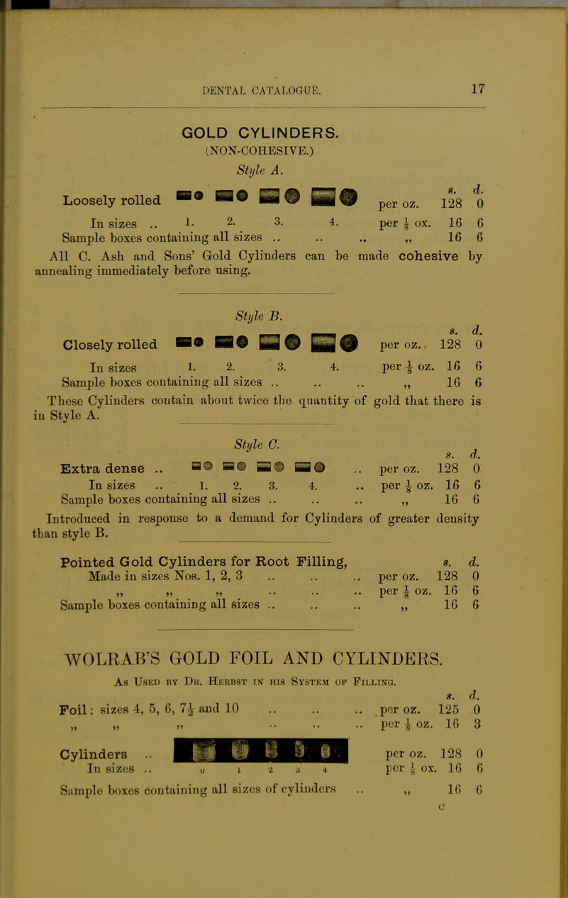 GOLD CYLINDERS. (NON-COHESIVE.) Style A. Loosely rolled S® SO per oz. 128 1) In sizes .. !• 2- 3- 4- per | ox. 16 G Sample boxes containing all sizes .. .. .. „ 16 6 All C. Ash and Sons' Gold Cylinders can be made cohesive by annealing immediately before using. Style B. _ __ 8. d. Closely rolled B« BO Q 9 per oz. 128 0 In sizes 1. 2. 3. 4. per | oz. 16 6 Sample boxes containing all sizes .. ,. „ 16 6 These Cylinders contain about twice the quantity of gold that there is in Style A. ' Style G. s. d. Extra dense .. mm Sd .. per oz. 128 0 In sizes .. 1. 2. 3. 4. .. per \ oz. 16 6 Sample boxes containing all sizes .. .. .. „ 16 6 Introduced in response to a demand for Cylinders of greater density than style B. Pointed Gold Cylinders for Root Filling, 8. d. Made in sizes Nos. 1, 2, 3 .. .. .. per oz. 128 0 „ „ „ .. .. .. per ^ oz. 16 6 Sample boxes containing all sizes .. .. .. „ 16 6 WOLRAB'S GOLD FOIL AND CYLINDERS. Foil; sizes 4, 5, 6, 7£ and 10 As Used by Du. Herbst in his System op Filling. 8. d. .. per oz. 125 0 per \ oz. 16 3 per oz. 128 0 per I ox. 16 6 16 6 ti 0. m u I 2 4 Cylinders In sizes .. Sample boxes containing all sizes of cylinders