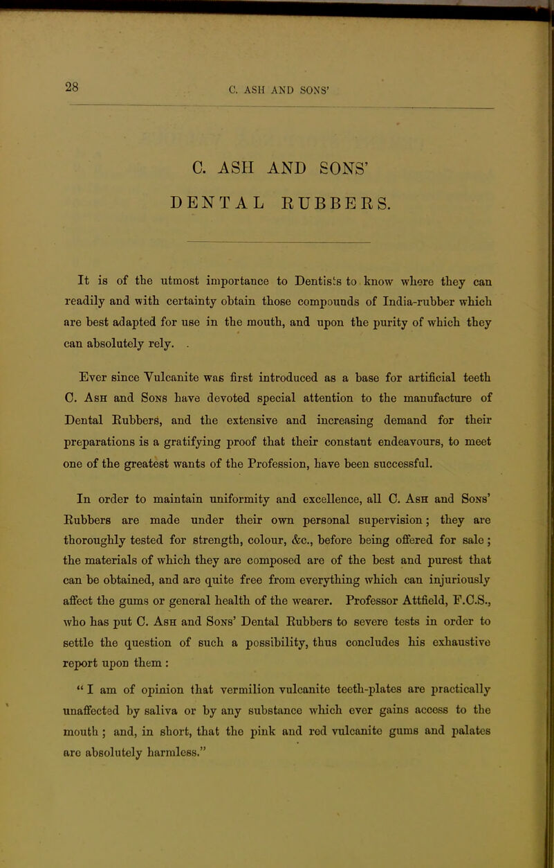 C. ASH AND SONS' DENTAL EUBBERS. It is of the utmost importance to Dentists to know where they can readily and with certainty obtain those compounds of India-rubber which are best adapted for use in the mouth, and upon the purity of which they can absolutely rely. . Ever since Vulcanite was first introduced as a base for artificial teeth 0. Ash and Sons have devoted special attention to the manufacture of Dental Eubbers, and the extensive and increasing demand for their preparations is a gratifying proof that their constant endeavours, to meet one of the greatest wants of the Profession, have been successful. In order to maintain uniformity and excellence, all C. Ash and Sons' Eubbers are made under their own personal supervision; they are thoroughly tested for strength, colour, &c, before being offered for sale; the materials of which they are composed are of the best and purest that can be obtained, and are quite free from everything which can injuriously affect the gums or general health of the wearer. Professor Attfield, F.C.S., who has put C. Ash and Sons' Dental Eubbers to severe tests in order to settle the question of such a possibility, thus concludes his exhaustive report upon them:  I am of opinion that vermilion vulcanite teeth-plates are practically unaffected by saliva or by any substance which ever gains access to the mouth; and, in short, that the pink and red vulcanite gums and palates are absolutely harmless.