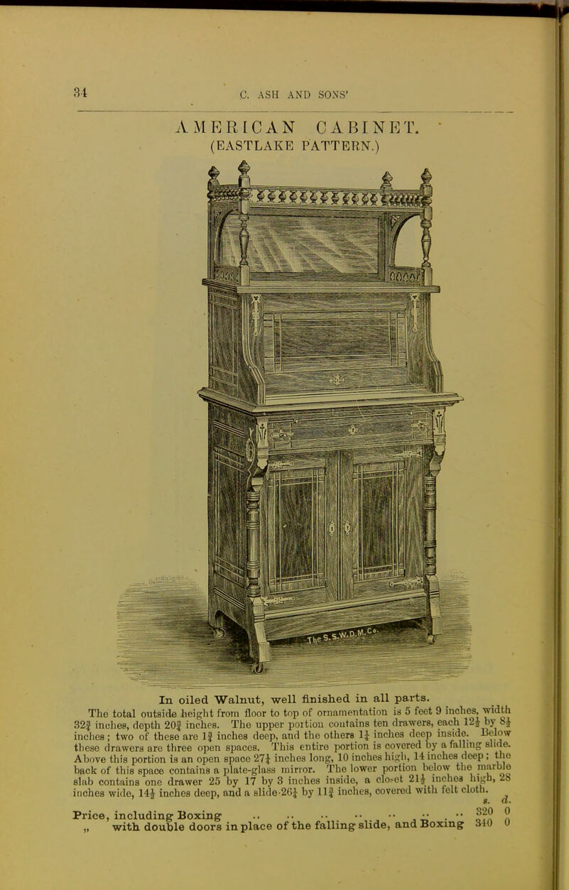 AMERICAN CABINET. (EASTLAKE PATTERN.) In oiled Walnut, well finished in all parts. The total outside height from floor to top of ornamentation is 5 feet 9 inches, w^th 32| inches, depth 20f inches. The upper poition contains ten drawers, each 12£ by 8£ inches; two of these are If inches deep, and the others 1£ inches deep inside. Below these drawers are three open spaces. This entire portion is covered by a falling slide. Above this portion is an open space 27J inches long, 10 inches high, 14 inches deep; the back of this space contains a plate-glass minor. The lower portion below the marble slab contains one drawer 25 by 17 by 3 inches inside, a clo.-et 21J inches high, 28 inches wide, 14* inches deep, and a slide-26J by llf inches, covered with felt cloth. 8. a. Price, including Boxing •• . •• ^20 0 „ with double doors in place of the falling slide, and Boxing S4U u
