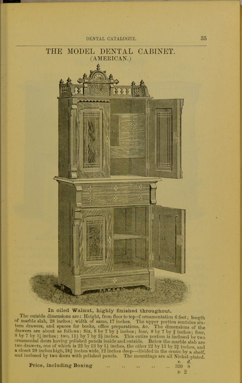 THE MODEL DENTAL CABINET. (AMERICAN.) In oiled Walnut, highly finished throughout. The outside dimensions are: Height, from floor to top of ornamentation 6 feet; length of marble slab, 28 inches; width of same, 17 inches. The upper portion contains six- teen drawers, and spaces for books, office preparations, &c. The dimensions of the drawers are about as follows: Six, 8 by 7 by £ inches; four, 8 by 7 by £ inches; four, 8 by 7 by 1J inches ; two, 11J by 7 by 2£ indies. This entire portion is inclosed bv two ornamental doors having polished pnnels inside and outside Below tho marble slnb aro two drawers, ono of which is 22 by 18 by 1.} inches, tho other 22 by 18 by 2$ inches, and a closet 20 inches high, 24| inches wide, 12 inches deep—divided in the centre by a shelf and inclosed by two doors with polished pnnels. The mountings are all Nickel-platod.' 8. d. Price, including Boxing .. .. .. .. .. 320 0 D 2