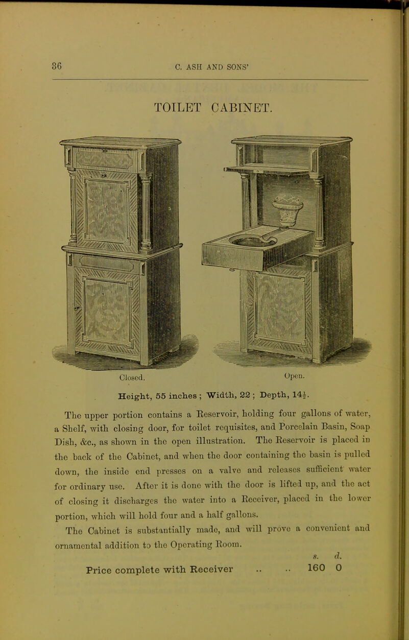 TOILET CABINET. Closed. Open. Height, 55 inches ; Width, 22 ; Depth, 14 J. The upper portion contains a Reservoir, holding four gallons of water, a Shelf, with closing door, for toilet requisites, and Porcelain Basin, Soap Dish, &c, as shown in the open illustration. The Eeservoir is placed iD the back of the Cabinet, and when the door containing the basin is pulled down, the inside end presses on a valve and releases sufficient water for ordinary use. After it is done with the door is lifted up, and the act of closing it discharges the water into a Receiver, placed in the lower portion, which will hold four and a half gallons. The Cabinet is substantially made, and will prove a convenient and ornamental addition to the Operating Boom. s. d. Price complete with Receiver .. 160 0