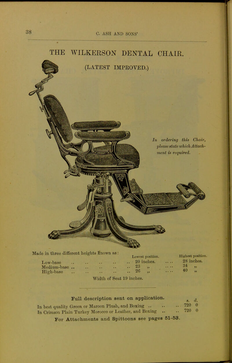 THE WILKERSON DENTAL CHAIR. (LATEST IMPROVED.) In ordering this Cliair, please state which Attach- ment is required. Made in three different heights Known as: Low-base Medium-base .. High-base Lowest position. 20 inches. 23 26 Highest position. 28 inches. 34 „ 40 „ Width of Seat 19 inches. Full description sent on application. In best quality Green or Maroon Plush, and Boxing In Crimson Plain Turkey Morocco or Leather, and Boxing .. For Attachments and Spittoons see pages 51-53. 8. ,7. 720 0 720 0