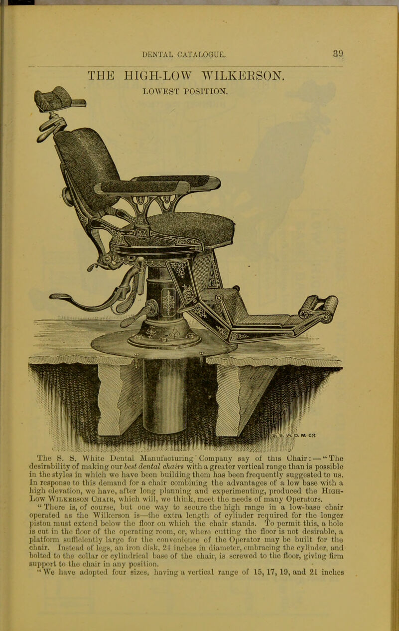 THE HIGH-LOW WILKERSON. The fc>. ii. White Dental Manufacturing' Company say of this Ghair: — The desirability of making our best dental chairs with a greater vertical range than is possiblo in the styles in which we have been building them has been frequently suggested to us. In response to this demand for a chair combining the advantages of a low base with a high elevation, we have, after long planning and experimenting, produced the High- Low Wilkerson Chaik, which will, we think, meet the needs of many Operators.  There is, of course, but one way to secure tho high rango in a low-base chair operated as tho Wilkerson is—tho extra length of cylinder required for Iho longer piston must extend below the floor on which tho chair stands. To permit this, a hole is cut in the floor of the operating room, or, where cutting tho floor is not desirable, a platform sufficiently largo for tho convenience of the Operator may bo built for the chair. Instead of legs, an iron disk, 21 inches in diameter, embracing the cylinder, and bolted to the collar or cylindrical base of tho chair, is screwed to the floor, giving firm support to the chair in any position. Wo have adopted four sizes, having a vortical range of 15,17, 19, and 21 inches