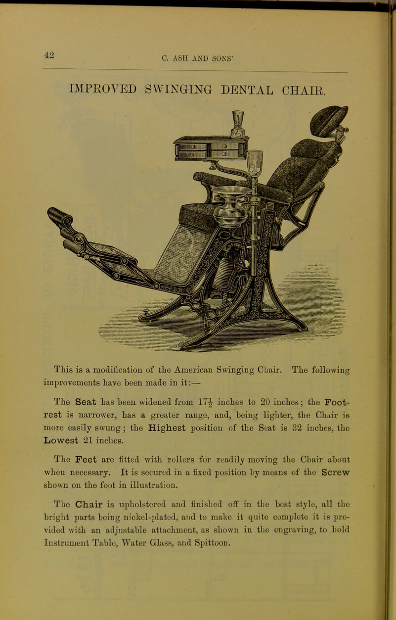 C. ASH AND SONS' IMPROVED SWINGING DENTAL CHAIR. This is a modification of the American Swinging Chair. The following improvements have been made in it:— The Seat has been widened from 17h inches to 20 inches; the Foot- rest is narrower, has a greater range, and, being lighter, the Chair is more easily swung; the Highest position of the Seat is 32 inches, the Lowest 21 inches. The Feet are fitted with rollers for readily moving the Chair about when necessary. It is secured in a fixed position by means of the Screw shown on the foot in illustration. The Chair is upholstered and finished off in the best style, all the bright parts being nickel-plated, and to make it quite complete it is pro- vided with an adjustable attachment, as shown in the engraving, to hold Instrument Table, Water Glass, and Spittoon.