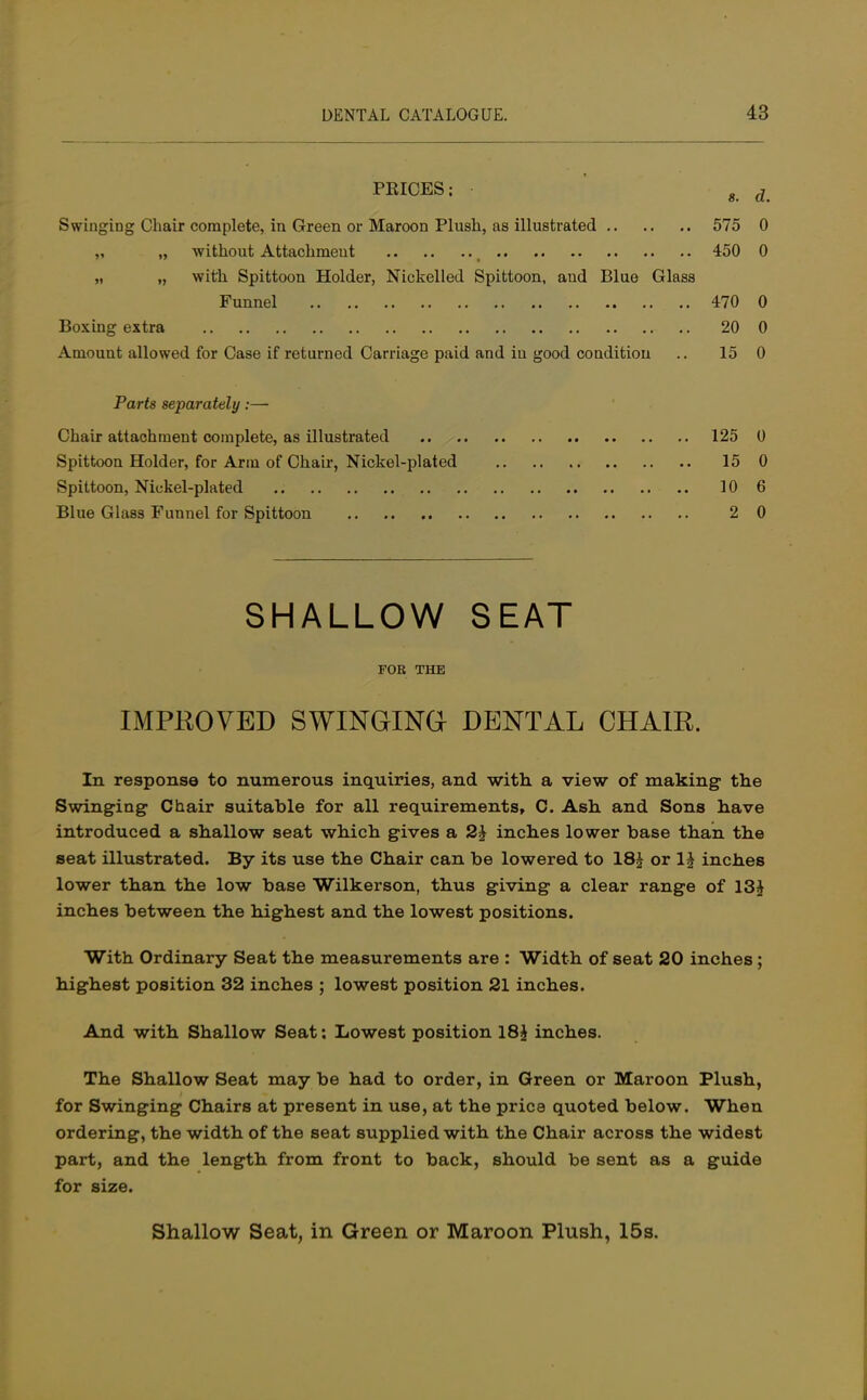 PRICES; • g d Swinging Chair complete, in Green or Maroon Plush, as illustrated 575 0 „ without Attachment 450 0 „ „ with Spittoon Holder, Nickelled Spittoon, and Blue Glass Funnel 470 0 Boxing extra 20 0 Amount allowed for Case if returned Carriage paid and in good condition .. 15 0 Parts separately:— Chair attachment complete, as illustrated 125 0 Spittoon Holder, for Arm of Chair, Nickel-plated 15 0 Spittoon, Nickel-plated 10 6 Blue Glass Funnel for Spittoon 2 0 SHALLOW SEAT FOR THE IMPROVED SWINGING DENTAL CHAIR. In response to numerous inquiries, and with a view of making the Swinging Chair suitable for all requirements, C. Ash and Sons have introduced a shallow seat which gives a 2\ inches lower base than the seat illustrated. By its use the Chair can be lowered to 18£ or \\ inches lower than the low base Wilkerson, thus giving a clear range of 13J inches between the highest and the lowest positions. With Ordinary Seat the measurements are : Width of seat 20 inches; highest position 32 inches ; lowest position 21 inches. And with Shallow Seat: Lowest position 18£ inches. The Shallow Seat may be had to order, in Green or Maroon Plush, for Swinging Chairs at present in use, at the price quoted below. When ordering, the width of the seat supplied with the Chair across the widest part, and the length from front to back, should be sent as a guide for size. Shallow Seat, in Green or Maroon Plush, 15s.
