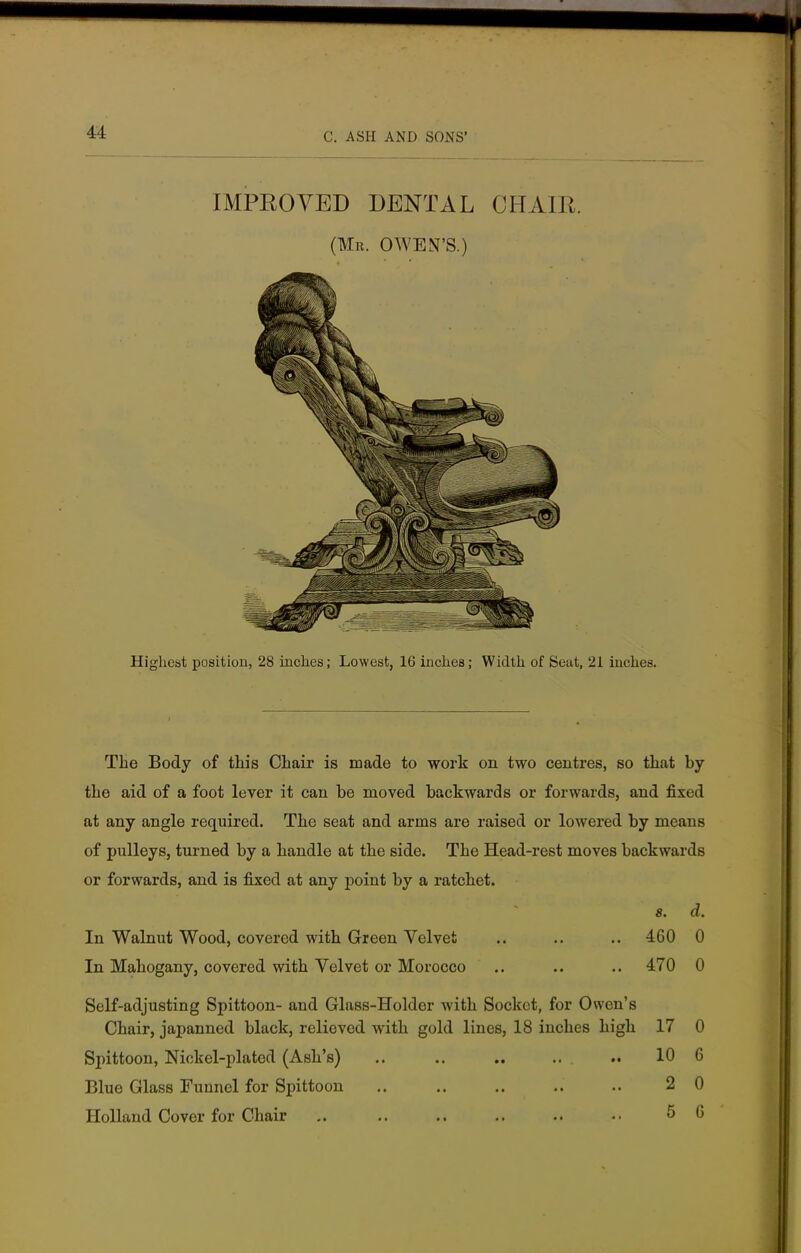 IMPROVED DENTAL CHAIR. (Mr. OWEN'S.) Highest position, 28 inches; Lowest, 16 inches; Width of Seat, 21 inches. The Body of this Chair is made to work on two centres, so that by the aid of a foot lever it can be moved backwards or forwards, and fixed at any angle required. The seat and arms are raised or lowered by means of pulleys, turned by a handle at the side. The Head-rest moves backwards or forwards, and is fixed at any point by a ratchet. s. d. In Walnut Wood, covered with Green Velvet .. .. .. 460 0 In Mahogany, covered with Velvet or Morocco .. .. .. 470 0 Self-adjusting Spittoon- and Glass-Holder with Socket, for Owen's Chair, japanned black, relieved with gold lines, 18 inches high 17 0 Spittoon, Nickel-plated (Ash's) .. .. .. ... .. 106 Blue Glass Funnel for Spittoon .. .. .. .. .. 2 0 Holland Cover for Chair .. .. .. .. .. 5 6