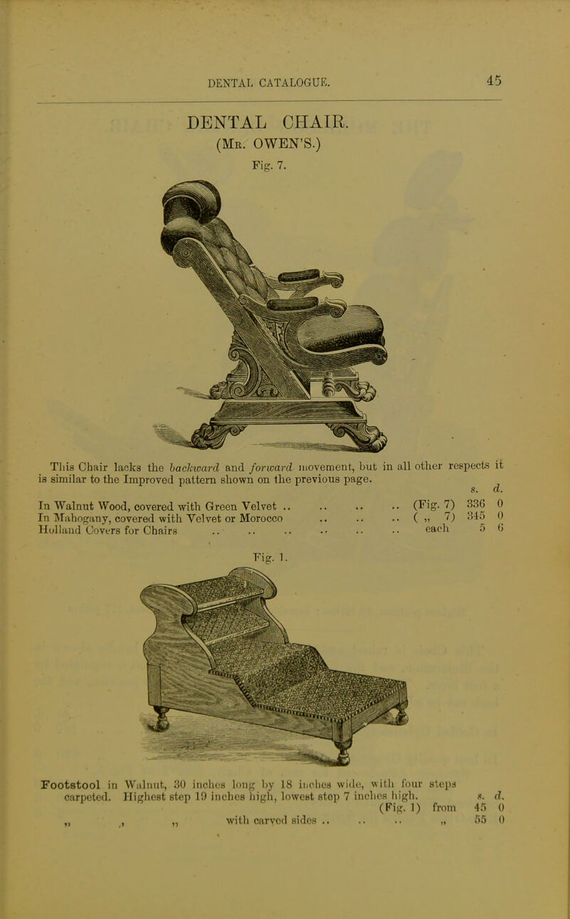 DENTAL CHAIR. (Mr. OWEN'S.) Fig. 7. This Chair lacks the backward and forward movement, but in all other respects it is similar to the Improved pattern shown on the previous page. s. d. In Walnut Wood, covered with Green Velvet (Fig. 7) 336 0 In Mahogany, covered with Velvet or Morocco .. .. ( » 7) 345 0 Holland Covers for Chairs .. each 5 G Footstool in Walnut, 30 inches long by 18 inches wide, with four steps carpeted. Highest step 19 inches high, lowetst step 7 inches high. «. d. (Fig. 1) from 45 0 „ , „ witli carved sides .. .. .. „ 55 0