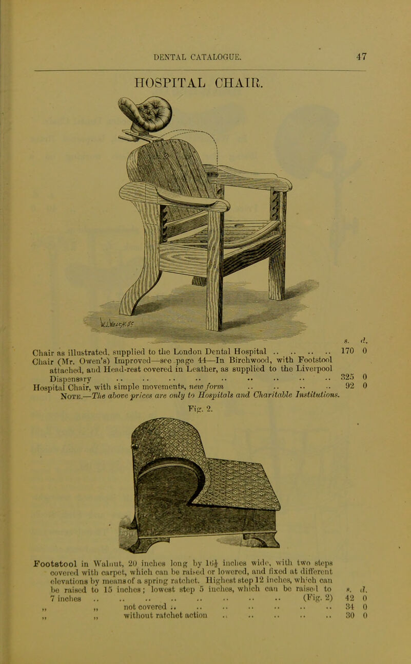 HOSPITAL CHAIR. Chair as illustrated, supplied to the London Dental Hospital 170 0 Chair (Mr. Owen's) Improved—see page 44—In Birchwood, with Footstool attached, and Head-rest covered in Leather, as supplied to the Liverpool Dispensary •. •• •• •• •• •• •• •• 32o 0 Hospital Chair, with simple movements, new form .. .. .. •• 92 0 Note.—The above prices are only to Hospitals and Charitable Institutions. Fig. 2. Footstool in Walnut, 20 inches long hy lt>£ inclies wide, with two steps covered with carpet, which can be raited or lowered, and fixed at different elevations by means of a spring ratchet. Highest step 12 inches, wh;oh can be raised to 15 inches; lowest step 5 inches, which can bo raised to ». <L 7 inches (Fig. 2) 42 0 „ „ notcovored;. .. .. .. .. .. .. 34 0 „ „ without ratchet action .. .. .. .. 30 0
