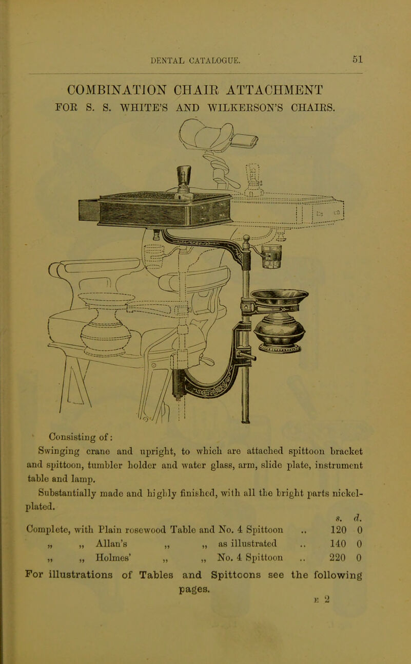 COMBINATION CHAIR ATTACHMENT FOR S. S. WHITE'S AND WILKERSON'S CHAIRS. Consisting of: Swinging crane and upright, to which arc attached spittoon bracket and spittoon, tumbler holder and water glass, arm, slide plate, instrument table and lamp. Substantially mado and higlily finished, with all the bright parts nickel- plated. 8. d. Complete, with Plain rosewood Table and No. 4 Spittoon .. 120 0 „ „ Allan's „ „ as illustrated .. 140 0 „ „ Holmes' „ „ No. 4 Spittoon .. 220 0 For illustrations of Tables and Spittoons see the following pages. £ 2