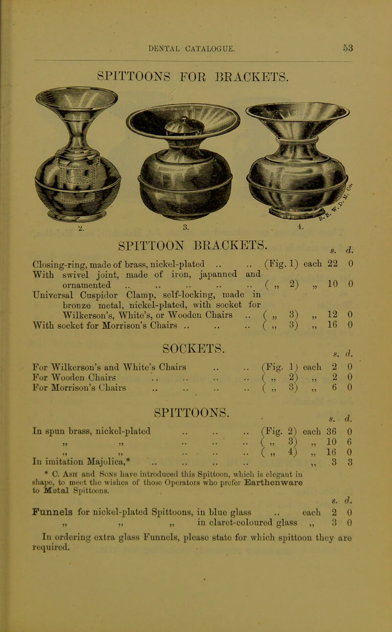 SPITTOONS FOR BRACKETS. SPITTOON BRACKETS. s d Closing-ring, made of brass, nickel-plated .. .. (Fig. 1) each 22 0 With swivel joint, made of iron, japanned and ornamented .. .. .. .. .. ( „ 2) „ 10 0 Universal Cuspidor Clamp, self-locking, made in bronze metal, nickel-plated, with socket for Wilkerson's, White's, or Wooden Chairs .. ( „ 3) „ 12 0 With socket for Morrison's Chairs .. .. .. ( „ 3) „ 16 0 SOCKETS. For Wilkerson's and White's Chairs For Wooden Chairs For Morrison's Chairs s. d. (Fig. 1) each 2 0 „ 2) „ 2 0 „ 3) „ 6 0 SPITTOONS. In spun brass, nickel-plated s. d. (Fig. 2) each 36 0 »5 In imitation Majolica,* * C. Ash and Sons have introduced this Spittoon, which is elegant in shape, to meet the wishes of those Operators who prefer Earthenware to Metal Spittoons. Funnels for nickel-plated Spittoons, in blue glass .. each ,, ,, „ in claret-coloured glass „ 10 6 16 0 3 3 6. <?. 2 0 3 0 In ordering extra glass Funnels, please stato for whicli spittoon they are required.