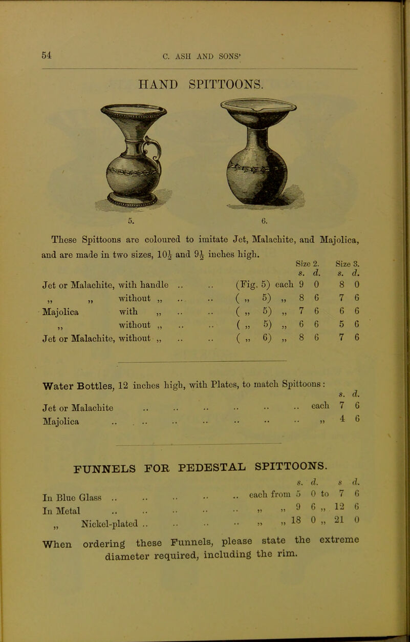 HAND SPITTOONS. 5. 6. These Spittoons are coloured to imitate Jet, Malachite, and Majolica, and are made in two sizes, 10^ and 9^ inches high. Size 2. Size 3. s. d. s. d. Jet or Malachite, with handle .. (Fig. 5) each 9 0 8 0 „ „ without „ ( „ 5) „ 8 6 7 6 Majolica with „ ( „ 5) „ 7 6 6 6 ,, without „ ( „ 5) „ 6 6 5 6 Jet or Malachite, without „ ( „ 6) „ 8 6 7 6 Water Bottles, 12 inches high, with Plates, to match Spittoons: Jet or Malachite eacn Majolica .. ... •• •• •• •• •• » s. d. 7 6 4 6 FUNNELS FOR PEDESTAL SPITTOONS. s. d. s d. In Blue Glass cacn from 5 0 to 7 C) In Metal » » 9 6  12 6 Nickel-plated » » 18 0 » 21 0 When ordering these Funnels, please state the extreme diameter required, including the rim.