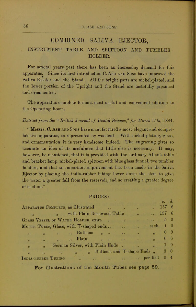 5G COMBINED SALIVA EJECTOR, INSTRUMENT TABLE AND SPITTOON AND TUMBLER HOLDER. For several years past there has been an increasing demand for this apparatus. Since its first introduction C. Ash and Sons have improved the Saliva Ejector and the Stand. All the bright parts are nickel-plated, and the lower portion of the Upright and the Stand are tastefully japanned and ornamented. The apparatus complete forms a most useful and convenient addition to the Operating Room. Extract from the British Journal of Dental Science for March 15th, 1884.  Messrs. C. Ash and Sons have manufactured a most elegant and compre- hensive apparatus, as represented by woodcut. With nickel-plating, glass, and ornamentation it is very handsome indeed. The engraving gives so accurate an idea of its usefulness that little else is necessary. It may, however, be mentioned, that it is provided with the ordinary Allan's table and bracket lamp, nickel-plated spittoon with blue glass funnel, two tumbler holders, and that an important improvement has been made in the Saliva Ejector by placing the india-rubber tubing lower down the stem to give the water a greater fall from the reservoir, and so creating a greater degree of suction. PEICES : s. d. Apparatus Complete, as illustrated 157 6 „ „ with Plain Rosewood Table 137 6 Glass Vessel or Water Holder, extra 5 0 Mouth Tubes, Glass, with T-shaped ends .. each 1 0 „ „ ' „ „ Bulbous „ .. • • »> 0 9 ,, ,, ,, ,, Plain „ »> 0 6 „ „ German Silver, with Plain Ends .. • • »» 1 9 „ Bulbous and T- shape Ends „ 3 0 India-rubber Tubing .. per foot 0 4 For illustrations of the Mouth Tubes see page 59.