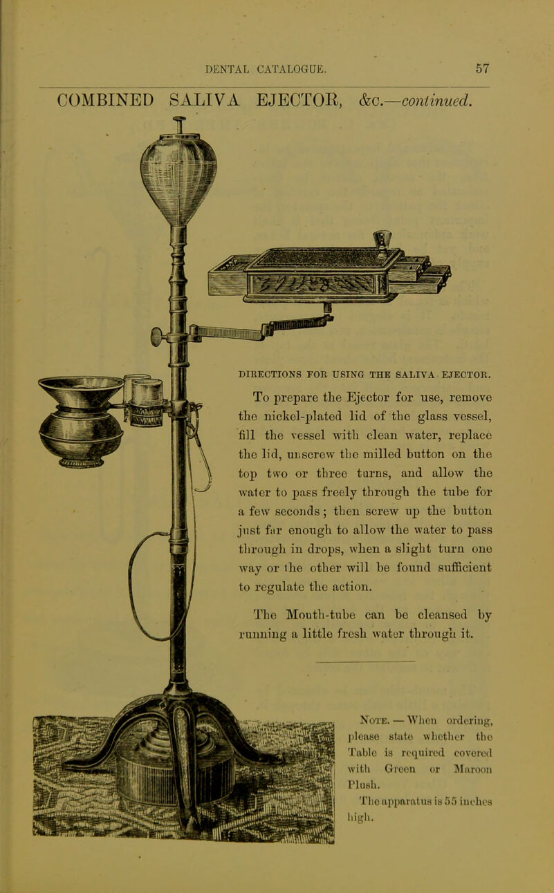 COMBINED SALIVA EJECTOR, &c—continued. DIRECTIONS FOE USING THE SALIVA EJECTOR. To prepare the Ejector for use, remove the nickel-plated lid of the glass vessel, fill the vessel with clean water, replace the lid, unscrew tbe milled button on the top two or three turns, and allow the water to pass freely through the tube for a few seconds; then screw up the button just far enough to allow the water to pass through in drops, when a slight turn one way or the other will be found sufficient to regulate the action. The Mouth-tube can be cleansed by running a little fresh water through it. Note. — When ordering, please state whether the Table is required covered with Green or Maroon Plush. The apparatus is 55 inches high.