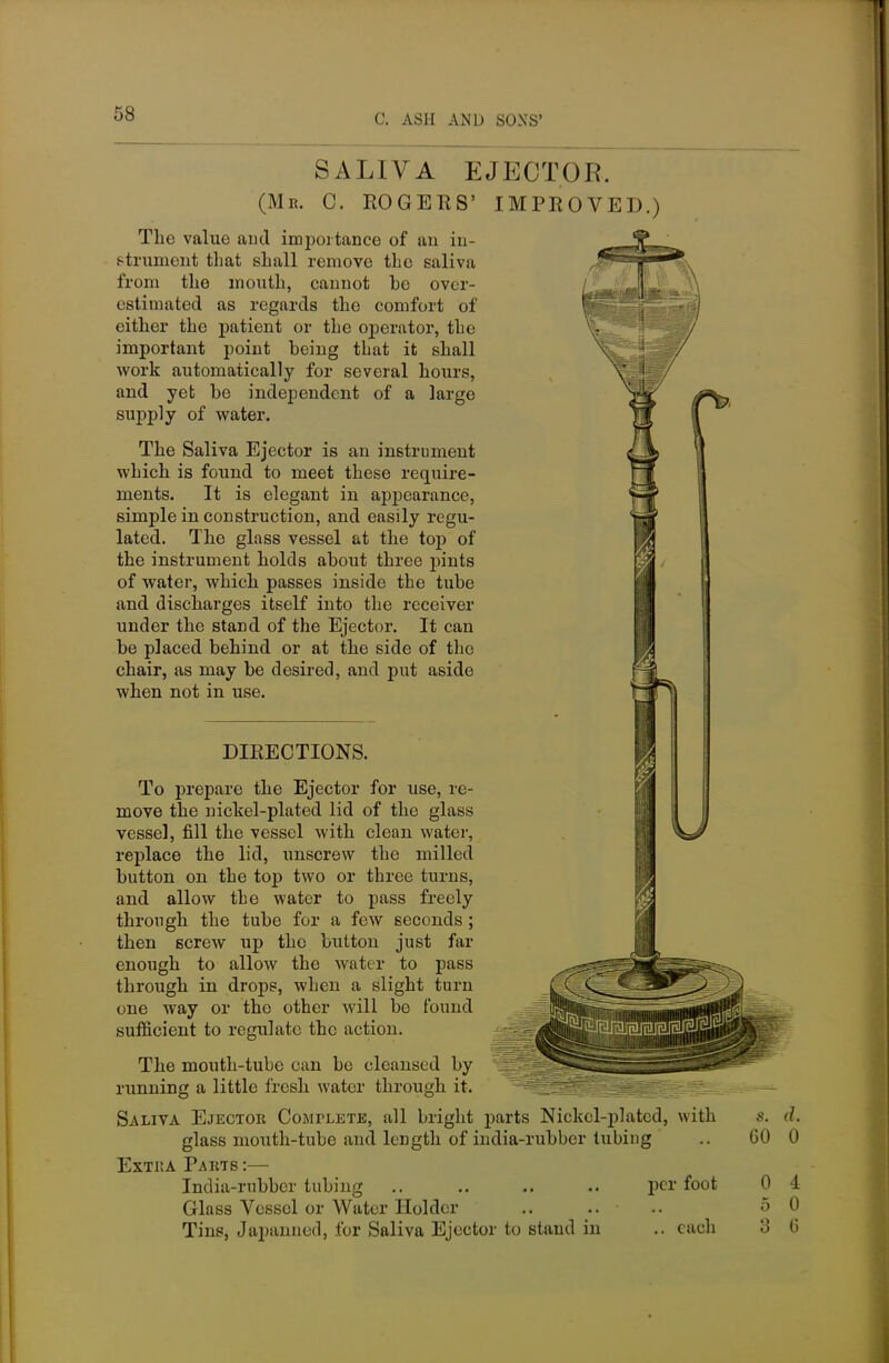 SALIVA EJECTOR. (Mb. C. ROGERS' IMPROVE]).) The value and importance of an in- strument that shall remove the saliva from the mouth, cannot be over- estimated as regards the comfort of either the patient or the operator, the important point being that it shall work automatically for several hours, and yet be independent of a large supply of water. The Saliva Ejector is an instrument which is found to meet these require- ments. It is elegant in appearance, simple in construction, and easily regu- lated. The glass vessel at the top of the instrument holds about three pints of water, which passes inside the tube and discharges itself into the receiver under the stand of the Ejector. It can be placed behind or at the side of the chair, as may be desired, and put aside when not in use. DIRECTIONS. J To prepare the Ejector for use, re- move the nickel-plated lid of the glass vessel, fill the vessel with clean water, replace the lid, unscrew the milled button on the top two or three turns, and allow the water to pass freely through the tube for a few seconds ; then screw up the button just far enough to allow the water to pass through in drops, when a slight turn one way or the other will be found sufficient to regulate the action. The mouth-tube can be cleansed by running a little fresh water through it. Saliva Ejector Complete, all bright parts Nickel-plated, with glass mouth-tube and length of india-rubber tubing Extka Parts :— India-rubber tubing .. .. .. .. per foot Glass Vessel or Water Holder Tins, Japanned, for Saliva Ejector to stand in .. each s. d. 60 0 0 4 5 0 3 6