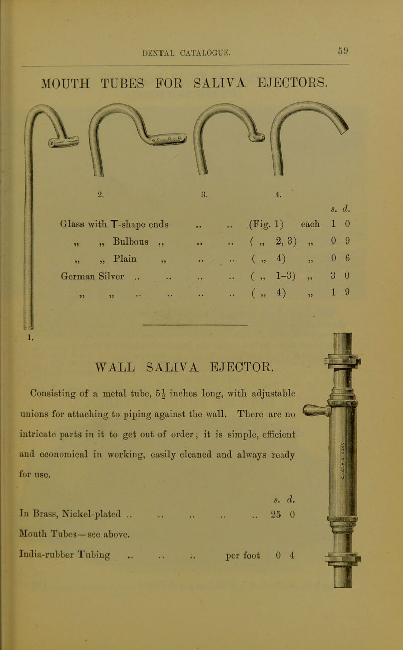 MOUTH TUBES FOR SALIVA EJECTORS. Glass with T-shape ends „ „ Bulbous ,, „ Plain German Silver .. s. d. (Fig. 1) each 1 0 ( „ 2, 3) „ 5> 5J ( „ 4) ( « 1-3) ( » 4) l. WALL SALIVA EJECTOR. Consisting of a metal tube, 5\ inches long, with adjustable unions for attaching to piping against the wall. There are no intricate parts in it to get out of order; it is simple, efficient and economical in working, easily cleaned and always ready for use. In Brass, Nickel-plated .. Mouth Tube3—see above. India-rubber Tubing 8. d. 25 0 per foot 0 4 0 9 0 6 3 0 1 9