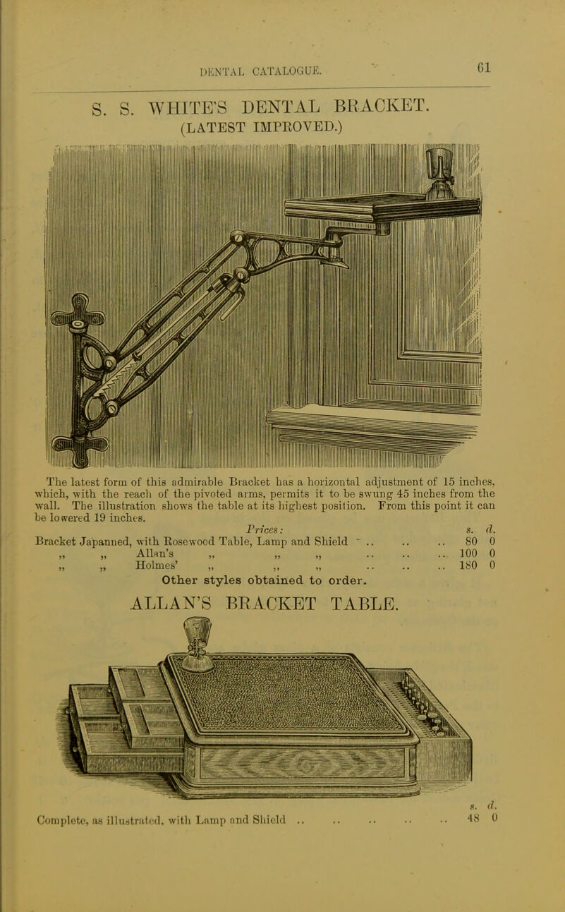 Gl S. S. WHITE'S DENTAL BRACKET. (LATEST IMPEOVED.) The latest form of this admirable Bracket has a horizontal adjustment of 15 inches, which, -with the reach of the pivoted arms, permits it to be swung 45 inches from the wall. The illustration shows the table at its highest position. From this point it can be lowered 19 inches. Prices: s. d. Bracket Japanned, with Kosewood Table, Lamp and Shield  .. .. .. 80 0 „ Allan's „ „ „ 100 0 „ „ Holmes' „ ,, „ ...... 180 0 Other styles obtained to order. ALLAN'S BRACKET TABLE. 8. &.