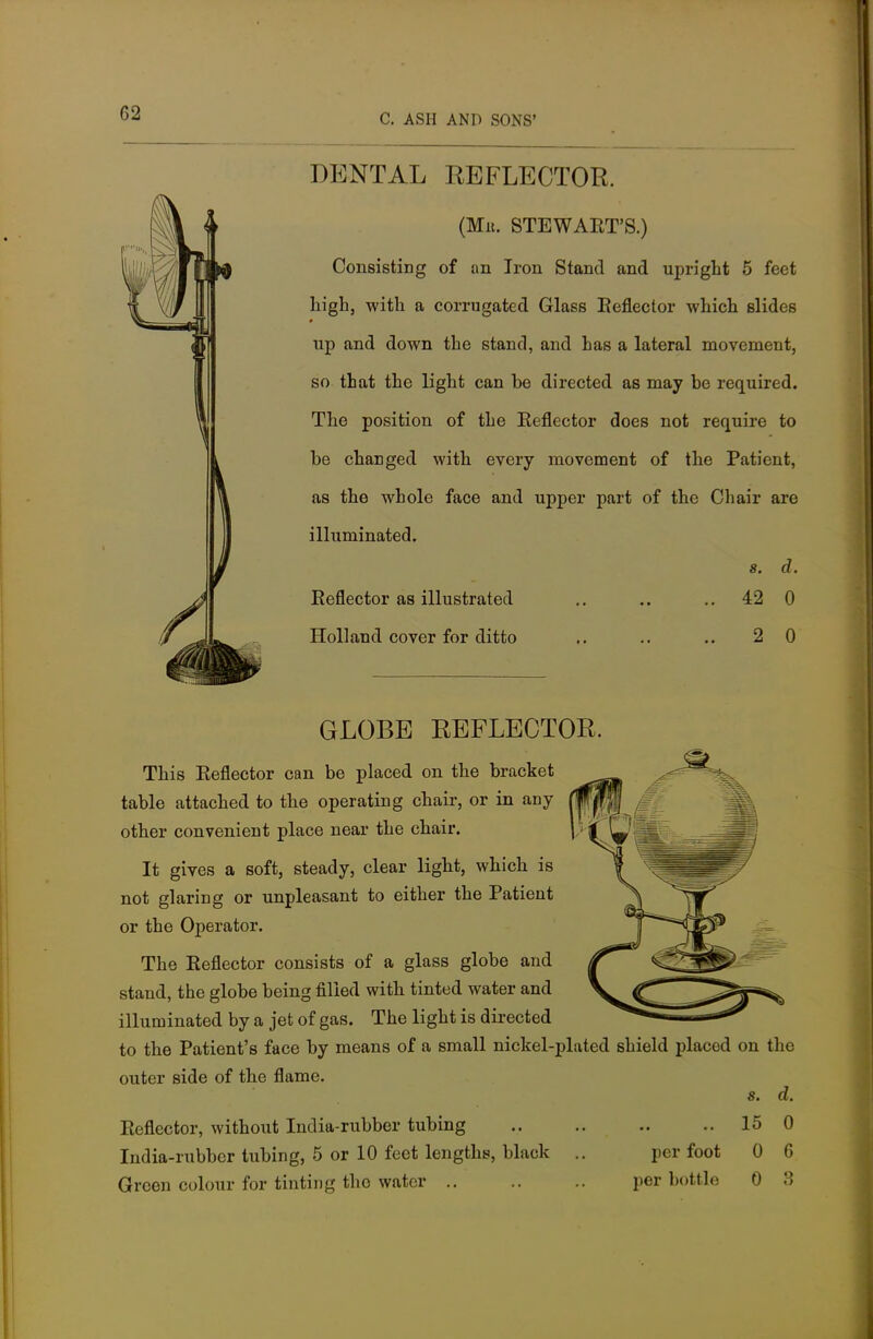 DENTAL REFLECTOR. (Mb. STEWART'S.) Consisting of an Iron Stand and upright 5 feet high, with a corrugated Glass Reflector which slides up and down the stand, and has a lateral movement, so that the light can he directed as may he required. The position of the Reflector does not require to be changed with every movement of the Patient, as the whole face and upper part of the Chair are illuminated. s. d. Reflector as illustrated .. .. .. 42 0 Holland cover for ditto .. .. .. 2 0 GLOBE REFLECTOR. This Reflector can be placed on the bracket table attached to the operating chair, or in any other convenient place near the chair. It gives a soft, steady, clear light, which is not glaring or unpleasant to either the Patient or the Operator. The Reflector consists of a glass globe and stand, the globe being filled with tinted water and illuminated by a jet of gas. The light is directed to the Patient's face by means of a small nickel-plated shield placed outer side of the flame. Reflector, without India-rubber tubing India-rubber tubing, 5 or 10 feet lengths, black Green colour for tinting tho water .. per foot per bottle on the s. d. 15 0 0 6 0 3