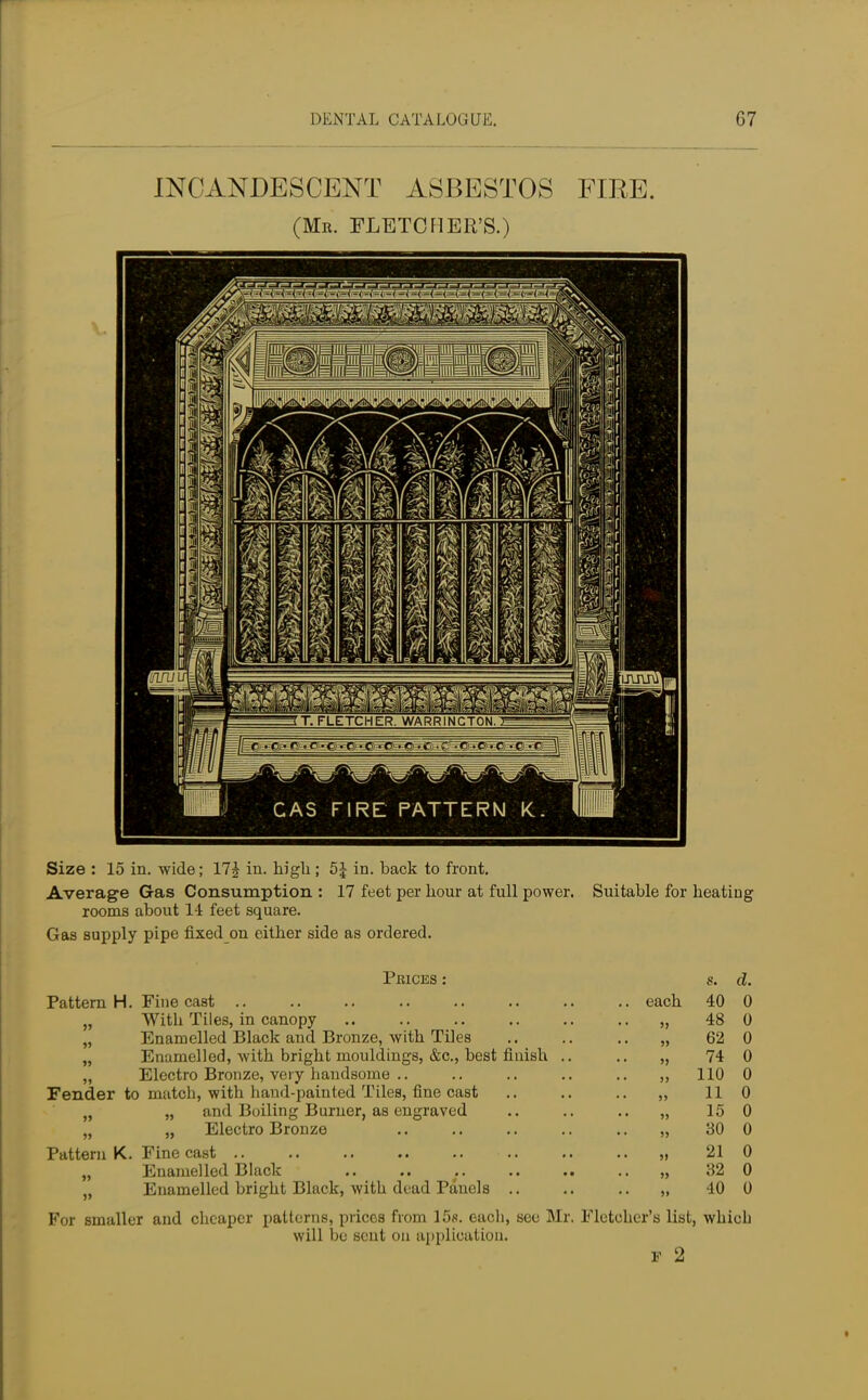 G7 INCANDESCENT ASBESTOS FIRE. (Mr. FLETCHER'S.) Size : 15 in. wide; 17£ in. high ; 5| in. back to front. Average Gas Consumption : 17 feet per hour at full power. Suitable for heating rooms about 14 feet square. Gas supply pipe fixed on either side as ordered. Prices : s. d. Pattern H. Fine cast .. .. .. .. .. .. .. each 40 0 „ With Tiles, in canopy .. .. .. .. .. .. „ 48 0 „ Enamelled Black and Bronze, with Tiles .. .. .. „ 62 0 „ Enamelled, with bright mouldings, &c, best finish .. .. „ 74 0 „ Electro Bronze, very handsome .. .. .. .. .. „ 110 0 Fender to match, with hand-painted Tiles, fine cast .. .. .. „ 11 0 n „ and Boiling Burner, as engraved .. .. .. „ 15 0 „ „ Electro Bronze .. .. .. .. .. „ 30 0 Pattern K. Fine cast „ 21 0 „ Enamelled Black .. .. .. .. .. .. „ 32 0 „ Enamelled bright Black, with dead Panels .. .. .. „ 40 0 For smaller and cheaper patterns, prices from 15s. each, see Mr. Fletcher's list, which will be sent on application.