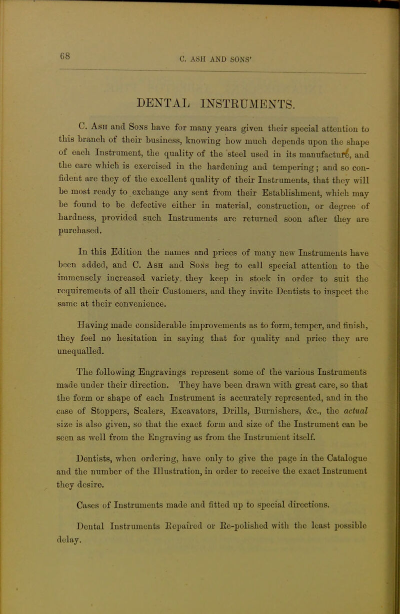 C. ASH AND SONS' DENTAL INSTRUMENTS. C. Ash and Sons have for many years given their special attention to this branch of their business, knowing how much depends upon the shape of each Instrument, the quality of the steel used in its manufacture*, and the care which is exercised in the hardening and tempering; and so con- fident are they of the excellent quality of their Instruments, that they will be most ready to exchange any sent from their Establishment, which may be found to be defective either in material, construction, or degree of hardness, provided such Instruments are returned soon after they are purchased. In this Edition the names and prices of many new Instruments have been added, and C. Ash and Sons beg to call special attention to the immensely increased variety, they keep in stock in order to suit the requirements of all their Customers, and they invite Dentists to inspect the same at their convenience. Having made considerable improvements as to form, temper, and finish, they feel no hesitation in saying that for quality and price they are unequalled. The following Engravings represent some of the various Instruments made under their direction. They have been drawn with great care, so that the form or shape of each Instrument is accurately represented, and in the case of Stoppers, Scalers, Excavators, Drills, Burnishers, &c, the actual size is also given, so that the exact form and size of the Instrument can be seen as well from the Engraving as from the Instrument itself. Dentists, when ordering, have only to give the page in the Catalogue and the number of the Illustration, in order to receive the exact Instrument they desire. Cases of Instruments made and fitted up to special directions. Dental Instruments Repaired or Rc-polished with the least possihle delay.