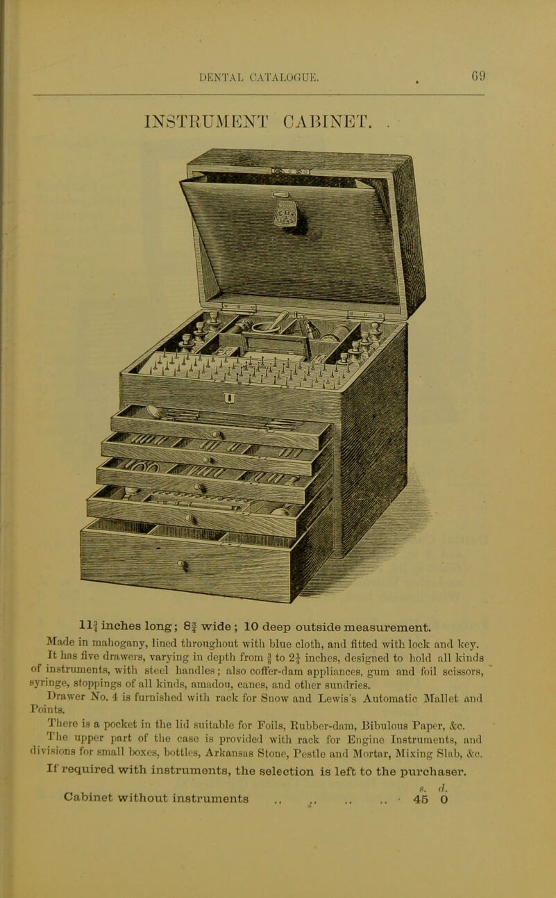 INSTRUMENT CABINET. 11$ inches long; 8f wide ; 10 deep outside measurement. Made in mahogany, lined throughout with blue cloth, and fitted with lock and key. It has five drawers, varying in depth from j| to 2| inches, designed to hold all kinds of instruments, with steel handles; also coffer-dam appliances, gum and foil scissors, syringe, stoppings of all kinds, amadou, canes, and other sundries. Drawer No. 4 is furnished with rack for Snow and Lewis's Automatic Mallet and Points. There is a pocket in the lid suitable for Foils, Rubber-dam, Bibulous Paper, &c. The upper part of the case is provided with rack for Engine Instruments, and divisions for small boxes, bottles, Arkansas Stone, Pestle and Mortar, Mixing Slab, &o. If required with instruments, the selection is left to the pm*chaser. «. d. Cabinet without instruments • 45 0