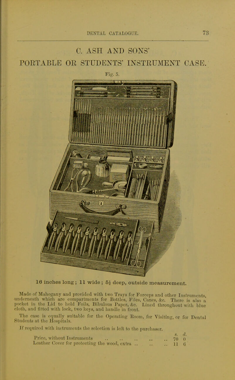 0. ASH AND SONS' PORTABLE OR STUDENTS' INSTRUMENT CASE. Fig. 5. 16 inches long ; 11 wide ; 5£ deep, outside measurement. Made of Mahogany and provided with two Trays for Forceps and other Instruments, ■underneath which are compartments for Bottles, Files, Canes, &c. There is also a pocket in the Lid to hold Foils, Bibulous Paper, &c. Lined throughout with blue cloth, and fitted with lock, two keys, and handle in front. The case is equally suitable for the Operating Room, for Visiting, or for Dental Students at the Hospitals. If required will) instruments the selection is left to the purchaser. s. d. Price, without Instruments .. .. .. .. .. 70 0
