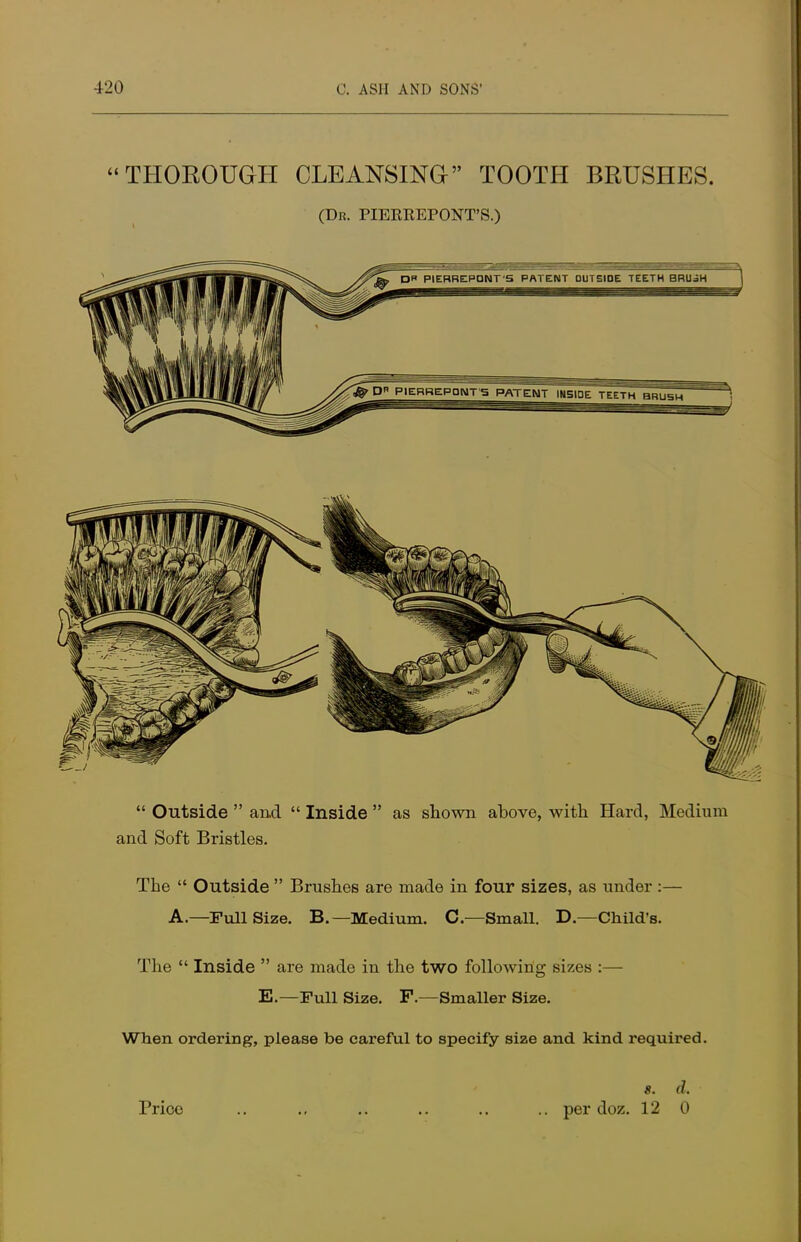  Outside  and  Inside  as shown above, with Hard, Medium and Soft Bristles. The  Outside  Brushes are made in four sizes, as under :— A.—Full Size. B.— Medium. C.—Small. D.—Child's. The  Inside  are made in the two following sizes :— E.—Full Size. F.—Smaller Size. When ordering, please be careful to specify size and kind required. s. d. Price .. ., .. .. .. .. per doz. 12 0