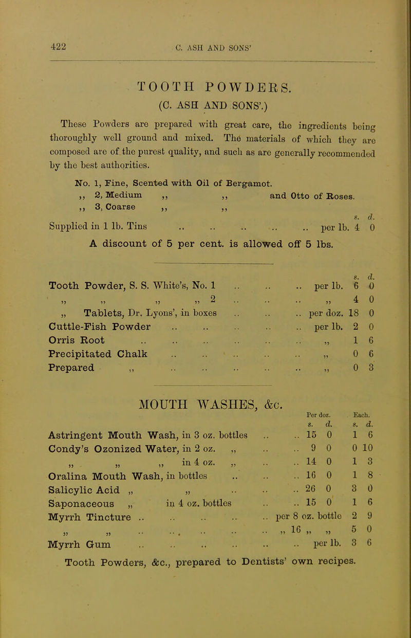 TOOTH POWDERS. (C. ASH AND SONS'.) These Powders are prepared with great care, the ingredients being thoroughly well ground and mixed. The materials of which they arc composed are of the purest quality, and such as are generally recommended by the best authorities. No. 1, Fine, Scented with Oil of Bergamot. 2, Medium 3, Coarse and Otto of Roses. Supplied in 1 lb. Tins A discount of 5 per cent, is allowed off 5 lbs. s. d. per lb. 4 0 Tooth Powder, S. S. White's, No. 1 9 35 55 55 55 *• „ Tablets, Dr. Lyons', in boxes Cuttle-Pish Powder Orris Root Precipitated Chalk Prepared ,, MOUTH WASHES, &c. s. d. per lb. 6 0 4 0 per doz. 18 0 per lb. 2 0 1 6 0 6 0 3 Per doz. Each. 8. d. 8. d. Astringent Mouth Wash in 3 oz. bottles .. 15 0 1 6 Condy's Ozonized Water , in 2 oz. „ .. 9 0 0 10 33 S3 s> in 4 oz. „ .. 14 0 1 3 Oralina Mouth Wash, in bottles .. 16 0 1 8 Salicylic Acid „ 53 .. 26 0 3 0 Saponaceous „ in 4 oz. bottles .. 15 0 1 6 Myrrh Tincture .. .. per 8 oz. bottle 2 9 35 55 55 16 „ 53 5 0 Myrrh Gum per lb. 3 6 Tooth Powders, &c, prepared to Dentists' own recipes.