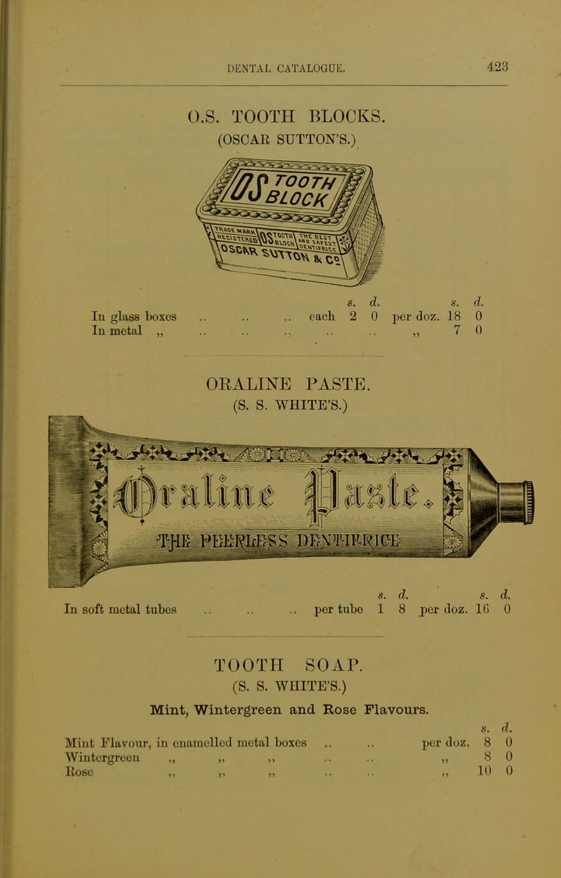 O.S. TOOTH BLOCKS. (OSCAR SUTTON'S.) s. d. s. d. In glass boxes .. .. .. each 2 0 per doz. 18 0 In metal „ .. ,, 7 0 ORALINE PASTE. (S. S. WHITE'S.) s. d. s. d. In soft metal tubes .. .. per tube 1 8 per doz. 16 0 TOOTH SOAP. (S. S. WHITE'S.) Mint, Wintergreen and Rose Flavours. s. d. Mint Flavour, in enamellod metal boxes .. .. per doz. 8 0 Wintergreen ,, „ ,, .... „ 8 0 liose „ „ „ .... „ 10 0