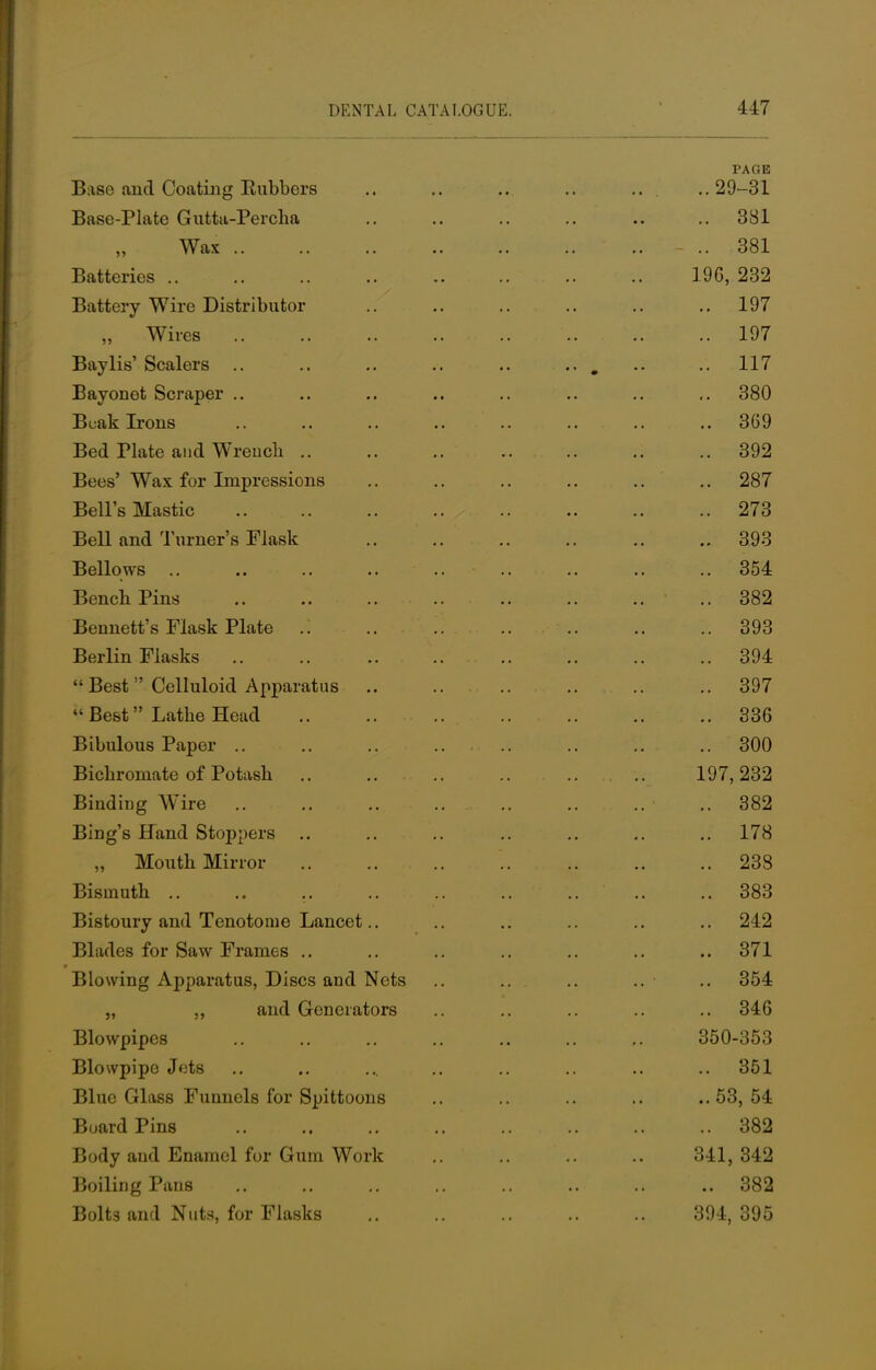 PAGE Base and Coating Rubbers ... .. ... .. .. ..29-31 Base-Plate Gutta-Percha .. .. .. .. .. ..381 Wax - .. 381 Batteries 196, 232 Battery Wire Distributor .. .. .. .. .. ..197 „ Wires 197 Bay lis' Scalers .. ..117 Bayonet Scraper .. .. .. .. .. .. .. ,. 380 Buak Irons .. .. .. .. .. .. .. .. 369 Bed riate and Wrench 392 Bees' Wax for Impressions .. .. .. .. .. .. 287 Bell's Mastic 273 Bell and Turner's Flask 393 Bellows .. .. .. .. .. .. .. .. .. 354 Bench Pins 382 Bennett's Flask Plate 393 Berlin Flasks 394 Best Celluloid Apparatus .. .. .. .. .. .. 397 Best Lathe Head 336 Bibulous Paper .. 300 Bichromate of Potash 197, 232 Binding Wire ..382 Bing's Hand Stoppers .. .. .. .. .. .. ..178 „ Mouth Mirror '. 238 Bismuth .. .. 383 Bistoury and Tenotome Lancet.. .. .. .. .. .. 242 Blades for Saw Frames .. .. .. .. .. .. ..371 Blowing Apparatus, Discs and Nets .. .. .. .. • .. 354 „ ,, and Generators .. .. .. .. .. 346 Blowpipes 350-353 Blowpipe Jets .. .. ... .. .. .. .. .. 351 Blue Glass Funnels for Spittoons .. .. .. .. ..53,54 Board Pins 382 Body aud Enamel for Gum Work 341, 342 Boiling Pans 382 Bolts and Nuts, for Flasks 394, 395