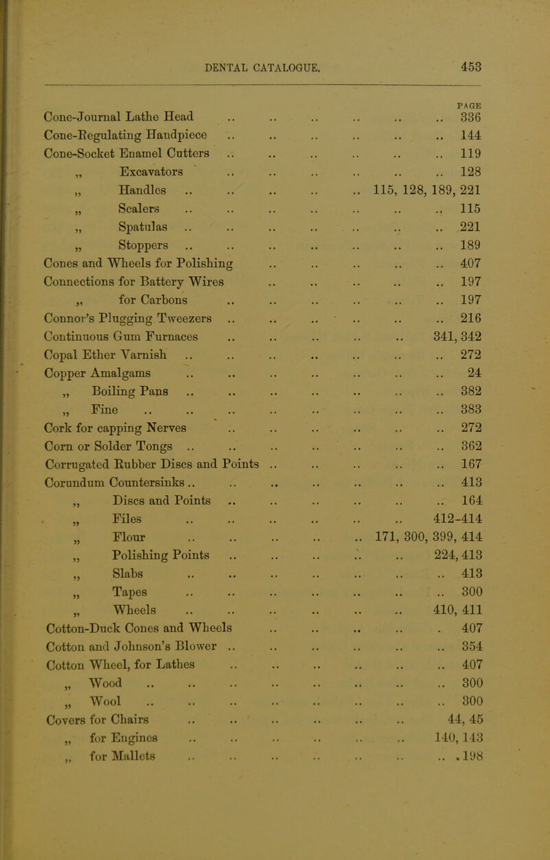 A KO PAGE Cone-Journal Lathe Head 336 Cone-Begulating Handpiece 144 Cone-Socket Enamel Cutters 119 „ Excavators 128 „ Handles .. 115, 128, 189, 221 „ Scalers 115 „ Spatulas 221 „ Stoppers 189 Cones and Wheels for Polishing 407 Connections for Battery Wires 197 „ for Carbons .. 197 Connor's Plugging Tweezers .. .. .. oo o 216 Continuous Gum Furnaces 341,342 Copal Ether Varnish 272 Copper Amalgams 24 ,, Boiling Pans 382 383 Cork for capping Nerves 272 Corn or Solder Tongs 362 Corrugated Rubber Discs and Points .. 167 Corundum Countersinks 413 ,, Discs and Points ' 7 164 „ Files 412-414 „ Flour 77 .. 171, 300, 399, 414 ,, Polishing Points 224,413 ,, Slabs 413 „ Tapes .. 300 „ Wheels 410, 411 Cotton-Duck Cones and Wheels 407 Cotton and Johnson's Blower .. 354 Cotton Wheel, for Lathes 407 M Wood 300 „ Wool .. 300 Covers for Chairs 44, 45 „ for Engines 140,143 „ for Mallets .198