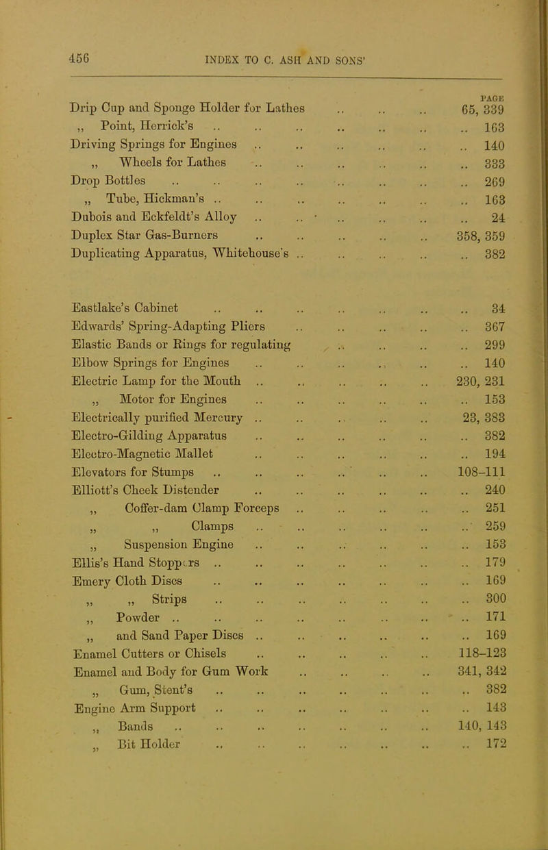 Drip Cup and Sponge Holder for Lathes .. .. 65, 339 Poivif H ovi»l /^l^'a ,, XUllll, IXUI11UK D loo Driving Springs for Engines 140 ?> VV JUUUltt 1U1 JUtbLLLUb QQO 666 Drop Bottles 269 163 T~^nV*rvic? anrl TH/^lT'TVil i\ f 'a A llr^ir • -L/uUOlo tlllll JliLKIOlUL b xxllOy Tin t\ I qv sfav I4q c_Tsn i>n of1 a J-/UpiciL OLUiI vJd»o~-DUllitJXb .. OOO, OOii 1 In y\i ipotinrf A t\t\o vq f na \A/ n n Ton niiQD c U UUIlCtlllliyj AUUttltluUoj VV JlltULlUUbc o .. QQO Alicia vlclii.t; o V^tliL/lllvJ u , , , ( , , , , ot TT.rlTiroi*rl c' ftvivit» n*_ A nonfinrf T^liora O0 i jiiiastic x>anas or rungs ior regulating OOO isyy JiiiDow springs ior xungines 1 /( A 14:0 Electric Lamp for the Mouth OOA OOI A60, 261. ,, jxloloi ior xungines loo jiiiciiiiicaiiy puimeu. iixoioury ^C), OOO jiiicCJiiu~oriiuiLig x\.ppaiciiub QQ.9 Qua Tjll f It/To rfn of i o TV/To 11 of -Ciiectro-ixLagnetic lYiaiiet jiiievasors ior oiumps .. .. 1U0—111 . i .. .. —-±u ,, Coffer-dam Clamp Forceps OKI ,, i^iamps 0^0 „ Suspension Engine 1 10O iiilliss ilana otoppLrs 1 70 i J 1 _ _ / * 1 4- 1 . 1 11 CT f . CT Jijniery Ldotn. jjiscs xoy „ „ strips 300 ,, Powder .. 1 71 ±< 1 ana oana. xaper jjiscs .. .. 10J Enamel Cutters or Chisels 118-123 Enamel and Body for Gum Work 341,342 „ Gum, Stent's 382 Engine Arm Support 143 „ Bands 140,143 „ Bit Holder 172