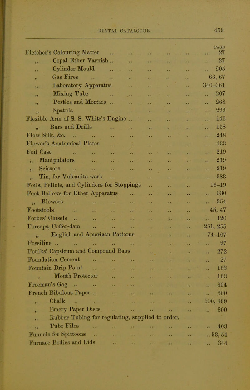 PAGE Fletcher's Colouring Matter .. .. .. .. .. .. 27 Copal Ether Varnish 27 Cylinder Mould 205 Gas Fires 66, 67 ,, Laboratory Apparatus .. .. .. .. 340-361 Mixing Tube 207 ,, Pestles and Mortars .. .. .. .. .. 268. „ Spatula .. .. .. .. .. .. 222 Flexible Arm of S. S. White's Engine 143 „ Burs and Drills .. .. .. . .. .. 158 Floss Silk, &c 248 Flower's Anatomical Plates .. .. .. .. .. .. 433 Foil Case .. 219 ,, Manipulators .. .. .. .. .. 219 „ Scissors .. .. .. .. .. .. .. .. 219 „ Tin, for Vulcanite work .. .. .. .. .. .. 383 Foils, Pellets, and Cylinders for Stoppings .. .. .. 16-19 Foot Bellows for Ether Apparatus .. .. .. .. .. 330 „ Blowers .. .. .. .. .. .. .. .. 354 Footstools .. .. .. .. .. .. .. 45, 47 Forbes' Chisels 120 Forceps, Coffer-dam .. .. .. .. .. .. 251, 255 „ English and American Patterns .. .. 74_107 Fossiline .. .. .. .. .. .. ..- .. - .. 27 Foulks'Capsicum and Compound Bags .. .. .. 272 Foundation Cement .. .. .. .. .. .. .. 27 Fountain Drip Point .. .. .. .. .. .. 163 „ Mouth Protector .. .. .. .. ..163 Freeman's Gag .. .. .. .. .. .. .. .. 304 French Bibulous Paper .. .. .. .. .. .. 300 Chalk 300,399 „ Emery Paper Discs .. .. .. .. .. .. 300 „ Rubber Tubing for regulating, supplied to order. „ Tube Files 403 Funnels for Spittoons .. .. .. .. .. .. ..63,54 Furnace Bodies and Lids ,. .. .. .. .. ., 344