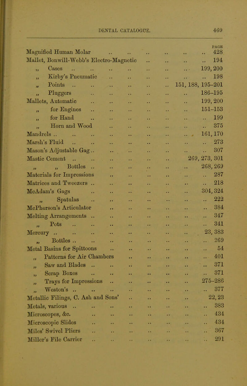 TAGB Magnified Human Molar .. .. .. .. .. .. 428 Mallet, Bonwill-Webb's Electro-Magnetic 194 „ Cases 199,200 „ Kirby's Pneumatic .. .. .. .. .. .. 198 „ Points 151, 188, 195-201 „ Pluggers 186-195 Mallets, Automatic 199,200 „ for Engines .. .. .. .. .. .. 151-153 for Hand 199 „ Horn and Wood .. .. .. .. .. 375 Mandrels 161,170 Marsh's Fluid 273 Mason's Adjustable Gag.. .. .. .. .. .. .. 307 Mastic Cement 269, 273, 301 „ Bottles 268,269 Materials for Impressions .. .. .. .. .. .. 287 Matrices and Tweezers .. .. .. .. .. .. .. 218 McAdam's Gags .. .. .. .. .. .. 304,324 Spatulas .. .. .. .. .. .. 222 McPherson's Articulator .. .. .. .. .. .. 384 Melting Arrangements .. .. .. .. .. .. .. 347 „ Pots .. .. .. .. .. .. .. 341 Mercury .. .. .. •• •• 23, 383 n Bottles 269 Metal Basins for Spittoons .. .. .. .. .. .. 54 „ Patterns for Air Chambers .. .. .. .. ..401 „ Saw and Blades .. .. .. .. .. .. .. 371 „ Scrap Boxes .. .. .. .. .. .. .. 371 „ Trays for Impressions .. .. .. .. .. 275-286 „ Weston's .. .. .. •• .. .. .. .. 377 Metallic Filings, C. Ash and Sons' 22,23 Metals, various .. .. .. .. .. .. .. 383 Microscopes, &c. .. .. .. .. .. .. .. 434 Microscopic Slides .. .. .. .. .. .. .. 434 Miles' Swivol Pliers '.. ..367 Miller's File Carrier 291