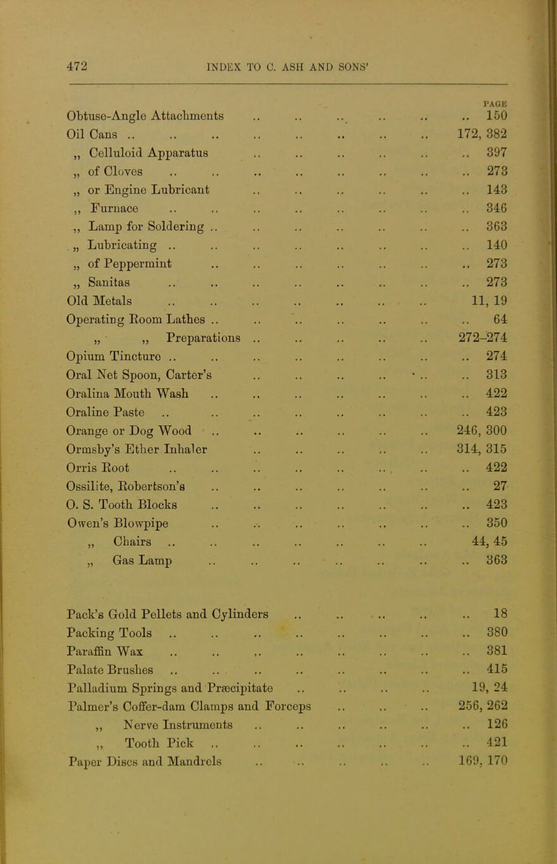 Obtuse-Angle Attachments Oil Cans .. „ Celluloid Apparatus „ of Cloves „ or Engine Lubricant ,, Furnace „ Lamp for Soldering .. . „ Lubricating .. „ of Peppermint „ Sanitas Old Metals Operating Eoom Lathes .. „ „ Preparations Opium Tincture Oral Net Spoon, Carter's Oralina Mouth Wash Oraline Paste Orange or Dog Wood Ormsby's Ether Inhaler Orris Eoot Ossilite, Eobertson's 0. S. Tooth Blocks Owen's Blowpipe „ Chairs „ Gas Lamp Pack's Gold Pellets and Cylinders Packing Tools Paraffin Wax Palate Brushes Palladium Springs and Preecipitate Palmer's Coffer-dam Clamps and Forceps ,, Nerve Instruments „ Tooth Pick Paper Discs and Mandrels PAGE .. 150 172, 382 .. 397 .. 273 143 346 363 .. 140 .. 273 .. 273 11, 19 64 272-274 .. 274 .. 313 .. 422 .. 423 246, 300 314, 315 .. 422 .. 27 .. 423 .. 350 44, 45 .. 363 18 .. 380 .. 381 .. 415 19, 24 256, 262 .. 126 .. 421 169, 170